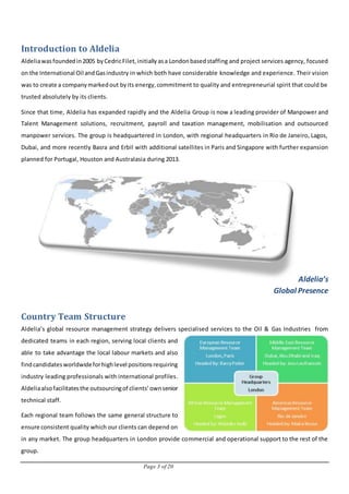Page 3 of 20
Introduction to Aldelia
Aldeliawasfoundedin2005 byCedricFilet,initially asa Londonbasedstaffing and project services agency, focused
on the International Oil andGasindustry in which both have considerable knowledge and experience. Their vision
was to create a companymarkedout byits energy,commitment to quality and entrepreneurial spirit that could be
trusted absolutely by its clients.
Since that time, Aldelia has expanded rapidly and the Aldelia Group is now a leading provider of Manpower and
Talent Management solutions, recruitment, payroll and taxation management, mobilisation and outsourced
manpower services. The group is headquartered in London, with regional headquarters in Rio de Janeiro, Lagos,
Dubai, and more recently Basra and Erbil with additional satellites in Paris and Singapore with further expansion
planned for Portugal, Houston and Australasia during 2013.
Aldelia’s
Global Presence
Country Team Structure
Aldelia’s global resource management strategy delivers specialised services to the Oil & Gas Industries from
dedicated teams in each region, serving local clients and
able to take advantage the local labour markets and also
findcandidatesworldwideforhighlevel positionsrequiring
industry leading professionals with international profiles.
Aldeliaalsofacilitatesthe outsourcingof clients’ownsenior
technical staff.
Each regional team follows the same general structure to
ensure consistent quality which our clients can depend on
in any market. The group headquarters in London provide commercial and operational support to the rest of the
group.
 