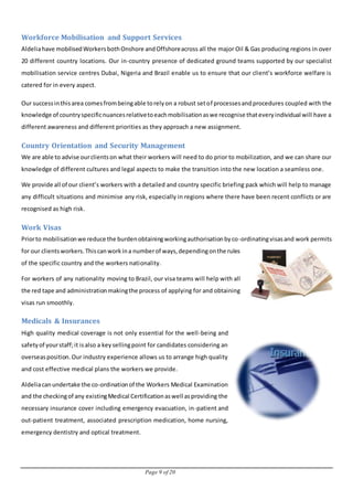 Page 9 of 20
Workforce Mobilisation and Support Services
Aldeliahave mobilisedWorkersbothOnshore andOffshoreacross all the major Oil & Gas producing regions in over
20 different country locations. Our in-country presence of dedicated ground teams supported by our specialist
mobilisation service centres Dubai, Nigeria and Brazil enable us to ensure that our client’s workforce welfare is
catered for in every aspect.
Our successinthisarea comesfrombeingable torelyon a robust setof processesandprocedures coupled with the
knowledge of countryspecificnuancesrelativetoeachmobilisationaswe recognise thateveryindividual will have a
different awareness and different priorities as they approach a new assignment.
Country Orientation and Security Management
We are able to advise ourclientson what their workers will need to do prior to mobilization, and we can share our
knowledge of different cultures and legal aspects to make the transition into the new location a seamless one.
We provide all of our client’s workers with a detailed and country specific briefing pack which will help to manage
any difficult situations and minimise any risk, especially in regions where there have been recent conflicts or are
recognised as high risk.
Work Visas
Priorto mobilisationwe reduce the burdenobtainingworkingauthorisationbyco-ordinatingvisasand work permits
for our clientsworkers.Thiscanworkina numberof ways,dependingonthe rules
of the specific country and the workers nationality.
For workers of any nationality moving to Brazil, our visa teams will help with all
the red tape and administrationmakingthe process of applying for and obtaining
visas run smoothly.
Medicals & Insurances
High quality medical coverage is not only essential for the well-being and
safetyof yourstaff;it isalso a keysellingpoint for candidates considering an
overseasposition.Our industry experience allows us to arrange high quality
and cost effective medical plans the workers we provide.
Aldeliacanundertake the co-ordinationof the Workers Medical Examination
and the checkingof any existingMedical Certificationaswell asproviding the
necessary insurance cover including emergency evacuation, in-patient and
out-patient treatment, associated prescription medication, home nursing,
emergency dentistry and optical treatment.
 