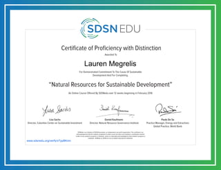 Certificate of Proficiency with Distinction
For Demonstrated Commitment To The Cause Of Sustainable
Development And For Completing,
Awarded To
SDSNedu is an initiative of SDSN Association, an independent non-profit organization. This certificate is an
acknowledgement that the student completed an online course but does not constitute a contribution towards
credits of any academic program or institution, unless so separately acknowledged by that academic program or
institution. SDSNedu or SDSN are not accredited educational institutions.
Lisa Sachs
Director, Columbia Center on Sustainable Investment
Daniel Kaufmann
Director, Natural Resource Governance Institute
Paulo De Sa
Practice Manager, Energy and Extractives
Global Practice, World Bank
An Online Course Offered By SDSNedu over 12 weeks beginning in February 2016
“Natural Resources for Sustainable Development”
www.sdsnedu.org/verify/xTppBKmn
Lauren Megrelis
 