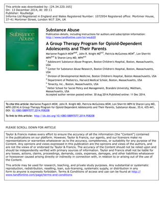 This article was downloaded by: [24.34.220.165]
On: 13 December 2014, At: 09:11
Publisher: Routledge
Informa Ltd Registered in England and Wales Registered Number: 1072954 Registered office: Mortimer House,
37-41 Mortimer Street, London W1T 3JH, UK
Substance Abuse
Publication details, including instructions for authors and subscription information:
http://www.tandfonline.com/loi/wsub20
A Group Therapy Program for Opioid-Dependent
Adolescents and Their Parents
Marianne Pugatch MSW
abdf
, John R. Knight MD
bcd
, Patricia McGuiness MSW
e
, Lon Sherritt
MPH
bcd
& Sharon Levy MD, MPH
acd
a
Adolescent Substance Abuse Program, Boston Children's Hospital, Boston, Massachusetts,
USA
b
Center for Substance Abuse Research, Boston Children's Hospital, Boston, Massachusetts,
USA
c
Division of Developmental Medicine, Boston Children's Hospital, Boston Massachusetts, USA
d
Department of Pediatrics, Harvard Medical School, Boston, Massachusetts, USA
e
Tenacity, Inc., Boston, Massachusetts, USA
f
Heller School for Social Policy and Management, Brandeis University, Waltham,
Massachusetts, USA
Accepted author version posted online: 30 Aug 2014.Published online: 11 Dec 2014.
To cite this article: Marianne Pugatch MSW, John R. Knight MD, Patricia McGuiness MSW, Lon Sherritt MPH & Sharon Levy MD,
MPH (2014) A Group Therapy Program for Opioid-Dependent Adolescents and Their Parents, Substance Abuse, 35:4, 435-441,
DOI: 10.1080/08897077.2014.958208
To link to this article: http://dx.doi.org/10.1080/08897077.2014.958208
PLEASE SCROLL DOWN FOR ARTICLE
Taylor & Francis makes every effort to ensure the accuracy of all the information (the “Content”) contained
in the publications on our platform. However, Taylor & Francis, our agents, and our licensors make no
representations or warranties whatsoever as to the accuracy, completeness, or suitability for any purpose of the
Content. Any opinions and views expressed in this publication are the opinions and views of the authors, and
are not the views of or endorsed by Taylor & Francis. The accuracy of the Content should not be relied upon and
should be independently verified with primary sources of information. Taylor and Francis shall not be liable for
any losses, actions, claims, proceedings, demands, costs, expenses, damages, and other liabilities whatsoever
or howsoever caused arising directly or indirectly in connection with, in relation to or arising out of the use of
the Content.
This article may be used for research, teaching, and private study purposes. Any substantial or systematic
reproduction, redistribution, reselling, loan, sub-licensing, systematic supply, or distribution in any
form to anyone is expressly forbidden. Terms & Conditions of access and use can be found at http://
www.tandfonline.com/page/terms-and-conditions
 