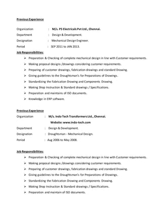 Previous Experience
Organization : M/s. PS Electricals Pvt Ltd., Chennai.
Department : Design & Development.
Designation : Mechanical Design Engineer.
Period : SEP 2011 to JAN 2013.
Job Responsibilities:
 Preparation & Checking of complete mechanical design in line with Customer requirements.
 Making proposal designs /drawings considering customer requirements.
 Preparing of customer drawings, fabrication drawings and standard Drawing.
 Giving guidelines to the Draughtsman’s for Preparations of Drawings.
 Standardizing the Fabrication Drawing and Components Drawing.
 Making Shop Instruction & Standard drawings / Specifications.
 Preparation and maintains of ISO documents.
 Knowledge in ERP software.
Previous Experience
Organization : M/s. Indo Tech Transformers Ltd., Chennai.
Website: www.indo-tech.com
Department : Design & Development.
Designation : Draughtsman - Mechanical Design.
Period : Aug 2006 to May 2008.
Job Responsibilities:
 Preparation & Checking of complete mechanical design in line with Customer requirements.
 Making proposal designs /drawings considering customer requirements.
 Preparing of customer drawings, fabrication drawings and standard Drawing.
 Giving guidelines to the Draughtsman’s for Preparations of Drawings.
 Standardizing the Fabrication Drawing and Components Drawing.
 Making Shop Instruction & Standard drawings / Specifications.
 Preparation and maintain of ISO documents.
 