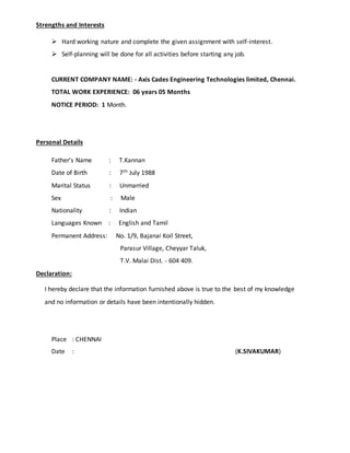 Strengths and Interests
 Hard working nature and complete the given assignment with self-interest.
 Self-planning will be done for all activities before starting any job.
CURRENT COMPANY NAME: - Axis Cades Engineering Technologies limited, Chennai.
TOTAL WORK EXPERIENCE: 06 years 05 Months
NOTICE PERIOD: 1 Month.
Personal Details
Father’s Name : T.Kannan
Date of Birth : 7th July 1988
Marital Status : Unmarried
Sex : Male
Nationality : Indian
Languages Known : English and Tamil
Permanent Address: No. 1/9, Bajanai Koil Street,
Parasur Village, Cheyyar Taluk,
T.V. Malai Dist. - 604 409.
Declaration:
I hereby declare that the information furnished above is true to the best of my knowledge
and no information or details have been intentionally hidden.
Place : CHENNAI
Date : (K.SIVAKUMAR)
 