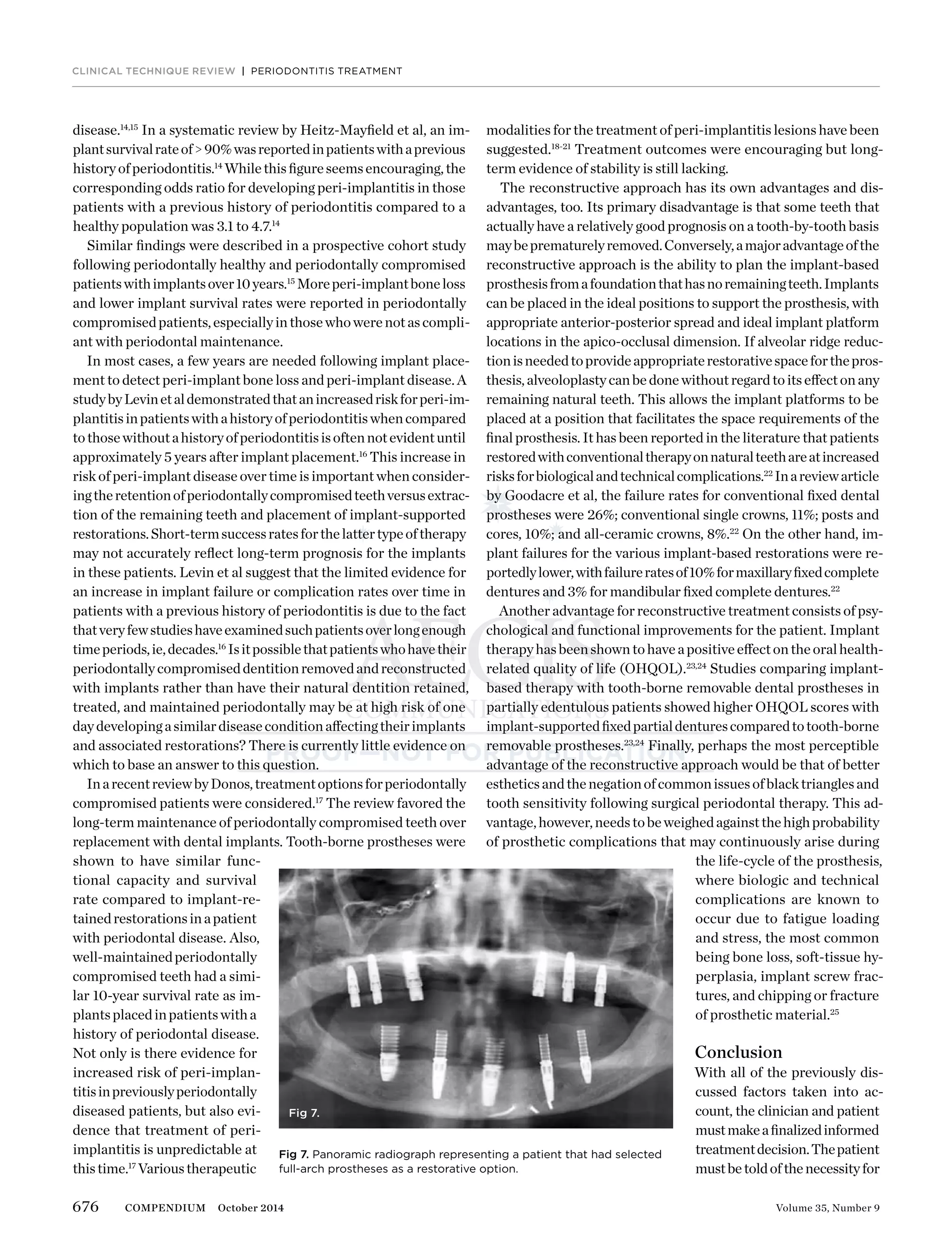 676 Volume 35, Number 9COMPENDIUM October 2014
disease.14,15
In a systematic review by Heitz-Mayﬁeld et al, an im-
plantsurvivalrateof>90%wasreportedinpatientswithaprevious
historyofperiodontitis.14
Whilethisﬁgureseemsencouraging,the
corresponding odds ratio for developing peri-implantitis in those
patients with a previous history of periodontitis compared to a
healthy population was 3.1 to 4.7.14
Similar ﬁndings were described in a prospective cohort study
following periodontally healthy and periodontally compromised
patientswithimplantsover10years.15
Moreperi-implantboneloss
and lower implant survival rates were reported in periodontally
compromisedpatients,especiallyinthosewhowerenotascompli-
ant with periodontal maintenance.
In most cases, a few years are needed following implant place-
ment to detect peri-implant bone loss and peri-implant disease. A
studybyLevinetaldemonstratedthatanincreasedriskforperi-im-
plantitisinpatientswithahistoryofperiodontitiswhencompared
tothosewithoutahistoryofperiodontitisisoftennotevidentuntil
approximately 5 years after implant placement.16
This increase in
risk of peri-implant disease over time is important when consider-
ingtheretentionofperiodontallycompromisedteethversusextrac-
tion of the remaining teeth and placement of implant-supported
restorations.Short-termsuccessratesforthelattertypeoftherapy
may not accurately reﬂect long-term prognosis for the implants
in these patients. Levin et al suggest that the limited evidence for
an increase in implant failure or complication rates over time in
patients with a previous history of periodontitis is due to the fact
thatveryfewstudieshaveexaminedsuchpatientsoverlongenough
timeperiods,ie,decades.16
Isitpossiblethatpatientswhohavetheir
periodontallycompromiseddentitionremovedandreconstructed
with implants rather than have their natural dentition retained,
treated, and maintained periodontally may be at high risk of one
daydevelopingasimilardiseaseconditionaffectingtheirimplants
and associated restorations? There is currently little evidence on
which to base an answer to this question.
InarecentreviewbyDonos,treatmentoptionsforperiodontally
compromised patients were considered.17
The review favored the
long-term maintenance of periodontally compromised teeth over
replacement with dental implants. Tooth-borne prostheses were
shown to have similar func-
tional capacity and survival
rate compared to implant-re-
tainedrestorationsinapatient
with periodontal disease. Also,
well-maintainedperiodontally
compromised teeth had a simi-
lar 10-year survival rate as im-
plantsplacedinpatientswitha
history of periodontal disease.
Not only is there evidence for
increased risk of peri-implan-
titisinpreviouslyperiodontally
diseased patients, but also evi-
dence that treatment of peri-
implantitis is unpredictable at
thistime.17
Varioustherapeutic
CLINICAL TECHNIQUE REVIEW | PERIODONTITIS TREATMENT
modalities for the treatment of peri-implantitis lesions have been
suggested.18-21
Treatment outcomes were encouraging but long-
term evidence of stability is still lacking.
The reconstructive approach has its own advantages and dis-
advantages, too. Its primary disadvantage is that some teeth that
actually have a relatively good prognosis on a tooth-by-tooth basis
maybeprematurelyremoved.Conversely,amajoradvantageofthe
reconstructive approach is the ability to plan the implant-based
prosthesisfromafoundationthathasnoremainingteeth.Implants
can be placed in the ideal positions to support the prosthesis, with
appropriate anterior-posterior spread and ideal implant platform
locations in the apico-occlusal dimension. If alveolar ridge reduc-
tionisneededtoprovideappropriaterestorativespaceforthepros-
thesis,alveoloplastycanbedonewithoutregardtoitseffectonany
remaining natural teeth. This allows the implant platforms to be
placed at a position that facilitates the space requirements of the
ﬁnal prosthesis. It has been reported in the literature that patients
restoredwithconventionaltherapyonnaturalteethareatincreased
risksforbiologicalandtechnicalcomplications.22
Inareviewarticle
by Goodacre et al, the failure rates for conventional ﬁxed dental
prostheses were 26%; conventional single crowns, 11%; posts and
cores, 10%; and all-ceramic crowns, 8%.22
On the other hand, im-
plant failures for the various implant-based restorations were re-
portedlylower,withfailureratesof10%formaxillaryﬁxedcomplete
dentures and 3% for mandibular ﬁxed complete dentures.22
Another advantage for reconstructive treatment consists of psy-
chological and functional improvements for the patient. Implant
therapyhasbeenshowntohaveapositiveeffectontheoralhealth-
related quality of life (OHQOL).23,24
Studies comparing implant-
based therapy with tooth-borne removable dental prostheses in
partially edentulous patients showed higher OHQOL scores with
implant-supportedﬁxedpartialdenturescomparedtotooth-borne
removable prostheses.23,24
Finally, perhaps the most perceptible
advantage of the reconstructive approach would be that of better
estheticsandthenegationofcommonissuesofblacktrianglesand
tooth sensitivity following surgical periodontal therapy. This ad-
vantage,however,needstobeweighedagainstthehighprobability
of prosthetic complications that may continuously arise during
the life-cycle of the prosthesis,
where biologic and technical
complications are known to
occur due to fatigue loading
and stress, the most common
being bone loss, soft-tissue hy-
perplasia, implant screw frac-
tures, and chipping or fracture
of prosthetic material.25
Conclusion
With all of the previously dis-
cussed factors taken into ac-
count, the clinician and patient
mustmakeaﬁnalizedinformed
treatmentdecision.Thepatient
mustbetoldofthenecessityfor
Fig 7.
Fig 7. Panoramic radiograph representing a patient that had selected
full-arch prostheses as a restorative option.
 