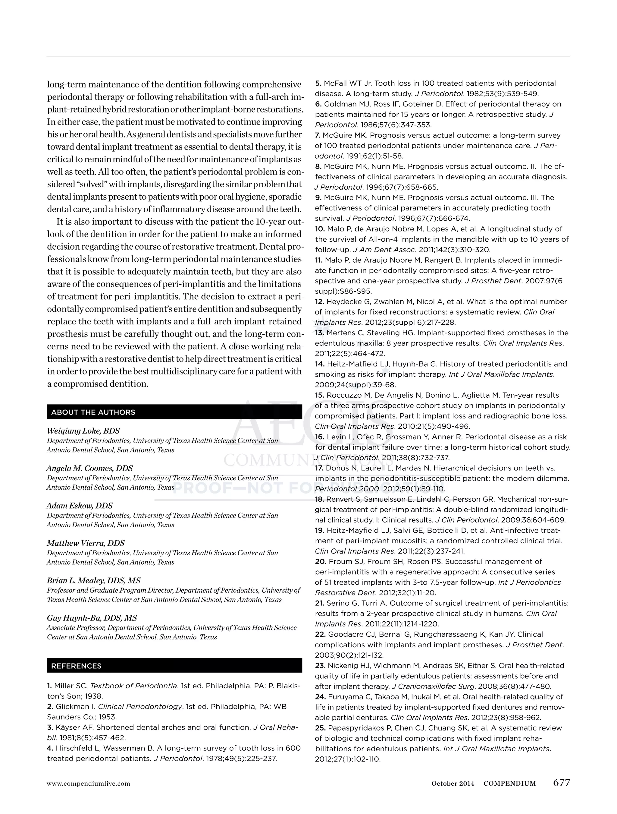 677www.compendiumlive.com October 2014 COMPENDIUM
long-term maintenance of the dentition following comprehensive
periodontal therapy or following rehabilitation with a full-arch im-
plant-retainedhybridrestorationorotherimplant-bornerestorations.
In either case, the patient must be motivated to continue improving
hisorheroralhealth.Asgeneraldentistsandspecialistsmovefurther
toward dental implant treatment as essential to dental therapy, it is
criticaltoremainmindfuloftheneedformaintenanceofimplantsas
well as teeth. All too often, the patient’s periodontal problem is con-
sidered“solved”withimplants,disregardingthesimilarproblemthat
dentalimplantspresenttopatientswithpoororalhygiene,sporadic
dental care, and a history of inﬂammatory disease around the teeth.
It is also important to discuss with the patient the 10-year out-
look of the dentition in order for the patient to make an informed
decisionregardingthecourseofrestorativetreatment.Dentalpro-
fessionalsknowfromlong-termperiodontalmaintenancestudies
that it is possible to adequately maintain teeth, but they are also
aware of the consequences of peri-implantitis and the limitations
of treatment for peri-implantitis. The decision to extract a peri-
odontallycompromisedpatient’sentiredentitionandsubsequently
replace the teeth with implants and a full-arch implant-retained
prosthesis must be carefully thought out, and the long-term con-
cerns need to be reviewed with the patient. A close working rela-
tionshipwitharestorativedentisttohelpdirecttreatmentiscritical
inordertoprovidethebestmultidisciplinarycareforapatientwith
a compromised dentition.
ABOUT THE AUTHORS
Weiqiang Loke, BDS
Department of Periodontics, University of Texas Health Science Center at San
Antonio Dental School, San Antonio, Texas
Angela M. Coomes, DDS
Department of Periodontics, University of Texas Health Science Center at San
Antonio Dental School, San Antonio, Texas
Adam Eskow, DDS
Department of Periodontics, University of Texas Health Science Center at San
Antonio Dental School, San Antonio, Texas
Matthew Vierra, DDS
Department of Periodontics, University of Texas Health Science Center at San
Antonio Dental School, San Antonio, Texas
Brian L. Mealey, DDS, MS
Professor and Graduate Program Director, Department of Periodontics, University of
Texas Health Science Center at San Antonio Dental School, San Antonio, Texas
Guy Huynh-Ba, DDS, MS
Associate Professor, Department of Periodontics, University of Texas Health Science
Center at San Antonio Dental School, San Antonio, Texas
REFERENCES
1. Miller SC. Textbook of Periodontia. 1st ed. Philadelphia, PA: P. Blakis-
ton’s Son; 1938.
2. Glickman I. Clinical Periodontology. 1st ed. Philadelphia, PA: WB
Saunders Co.; 1953.
3. Käyser AF. Shortened dental arches and oral function. J Oral Reha-
bil. 1981;8(5):457-462.
4. Hirschfeld L, Wasserman B. A long-term survey of tooth loss in 600
treated periodontal patients. J Periodontol. 1978;49(5):225-237.
5. McFall WT Jr. Tooth loss in 100 treated patients with periodontal
disease. A long-term study. J Periodontol. 1982;53(9):539-549.
6. Goldman MJ, Ross IF, Goteiner D. Effect of periodontal therapy on
patients maintained for 15 years or longer. A retrospective study. J
Periodontol. 1986;57(6):347-353.
7. McGuire MK. Prognosis versus actual outcome: a long-term survey
of 100 treated periodontal patients under maintenance care. J Peri-
odontol. 1991;62(1):51-58.
8. McGuire MK, Nunn ME. Prognosis versus actual outcome. II. The ef-
fectiveness of clinical parameters in developing an accurate diagnosis.
J Periodontol. 1996;67(7):658-665.
9. McGuire MK, Nunn ME. Prognosis versus actual outcome. III. The
effectiveness of clinical parameters in accurately predicting tooth
survival. J Periodontol. 1996;67(7):666-674.
10. Malo P, de Araujo Nobre M, Lopes A, et al. A longitudinal study of
the survival of All-on-4 implants in the mandible with up to 10 years of
follow-up. J Am Dent Assoc. 2011;142(3):310-320.
11. Malo P, de Araujo Nobre M, Rangert B. Implants placed in immedi-
ate function in periodontally compromised sites: A ﬁve-year retro-
spective and one-year prospective study. J Prosthet Dent. 2007;97(6
suppl):S86-S95.
12. Heydecke G, Zwahlen M, Nicol A, et al. What is the optimal number
of implants for ﬁxed reconstructions: a systematic review. Clin Oral
Implants Res. 2012;23(suppl 6):217-228.
13. Mertens C, Steveling HG. Implant-supported ﬁxed prostheses in the
edentulous maxilla: 8 year prospective results. Clin Oral Implants Res.
2011;22(5):464-472.
14. Heitz-Matﬁeld LJ, Huynh-Ba G. History of treated periodontitis and
smoking as risks for implant therapy. Int J Oral Maxillofac Implants.
2009;24(suppl):39-68.
15. Roccuzzo M, De Angelis N, Bonino L, Aglietta M. Ten-year results
of a three arms prospective cohort study on implants in periodontally
compromised patients. Part I: implant loss and radiographic bone loss.
Clin Oral Implants Res. 2010;21(5):490-496.
16. Levin L, Ofec R, Grossman Y, Anner R. Periodontal disease as a risk
for dental implant failure over time: a long-term historical cohort study.
J Clin Periodontol. 2011;38(8):732-737.
17. Donos N, Laurell L, Mardas N. Hierarchical decisions on teeth vs.
implants in the periodontitis-susceptible patient: the modern dilemma.
Periodontol 2000. 2012;59(1):89-110.
18. Renvert S, Samuelsson E, Lindahl C, Persson GR. Mechanical non-sur-
gical treatment of peri-implantitis: A double-blind randomized longitudi-
nal clinical study. I: Clinical results. J Clin Periodontol. 2009;36:604-609.
19. Heitz-Mayﬁeld LJ, Salvi GE, Botticelli D, et al. Anti-infective treat-
ment of peri-implant mucositis: a randomized controlled clinical trial.
Clin Oral Implants Res. 2011;22(3):237-241.
20. Froum SJ, Froum SH, Rosen PS. Successful management of
peri-implantitis with a regenerative approach: A consecutive series
of 51 treated implants with 3-to 7.5-year follow-up. Int J Periodontics
Restorative Dent. 2012;32(1):11-20.
21. Serino G, Turri A. Outcome of surgical treatment of peri-implantitis:
results from a 2-year prospective clinical study in humans. Clin Oral
Implants Res. 2011;22(11):1214-1220.
22. Goodacre CJ, Bernal G, Rungcharassaeng K, Kan JY. Clinical
complications with implants and implant prostheses. J Prosthet Dent.
2003;90(2):121-132.
23. Nickenig HJ, Wichmann M, Andreas SK, Eitner S. Oral health-related
quality of life in partially edentulous patients: assessments before and
after implant therapy. J Craniomaxillofac Surg. 2008;36(8):477-480.
24. Furuyama C, Takaba M, Inukai M, et al. Oral health-related quality of
life in patients treated by implant-supported ﬁxed dentures and remov-
able partial dentures. Clin Oral Implants Res. 2012;23(8):958-962.
25. Papaspyridakos P, Chen CJ, Chuang SK, et al. A systematic review
of biologic and technical complications with ﬁxed implant reha-
bilitations for edentulous patients. Int J Oral Maxillofac Implants.
2012;27(1):102-110.
 