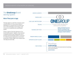 10 OneGroup Brand Guidelines Version 1.1 September 18, 2014
ONEGROUP IDENTITY SYSTEM PROPER USE GUIDELINES
Bailey  Haskell Insurance
Benefit Consulting Group
Schenectady Insuring Agency
Workplace Health Solutions
A World of Risk Management
and Insurance Expertise
The OneGroup Brand
Identity System
More Than Just a Logo
The logo appears on all of the company’s visual
communications. It’s the primary means of
identifying our company and our brand’s pres-
ence in the marketplace. But the logo is only
one part of a comprehensive visual identity
system.
Shown at right are the basic elements of our
brand identity system. Together, they represent
a valuable business asset. Appropriate use of
the logo and brand identity system is necessary
for maintaining the integrity of our brand and
presenting a unified image of the company both
internally and externally.
Headings
Subheadings
Text for use with all internal and external marketing
and communications.
IDENTIFIERS
GRAPHIC ELEMENTS
ONEIDA LINKS
LOGO AND WRITTEN FORM
TAGLINE
BUSINESS UNIT STACK
PRIMARY BRAND COLORS
APPROVED ACCENT COLORS
FONT SYSTEM
 