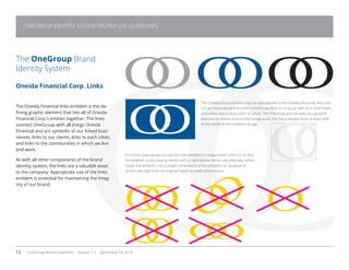 12 OneGroup Brand Guidelines Version 1.1 September 18, 2014
The OneGroup Brand
Identity System
Oneida Financial Corp. Links
The Oneida Financial links emblem is the de-
fining graphic element that ties all of Oneida
Financial Corp.’s entities together. The links
connect OneGroup with all things Oneida
Financial and are symbolic of our linked busi-
nesses, links to our clients, links to each other,
and links to the communities in which we live
and work.
As with all other components of the brand
identity system, the links are a valuable asset
to the company. Appropriate use of the links
emblem is essential for maintaining the integ-
rity of our brand.

The Oneida Financial links may be reproduced in the Oneida Financial and One-
Group corporate brand colors (OneGroup Blue or Gray) as well as in solid black,
and when over a dark color, in white. The links may also be used as a graphic
element as shown here in the background, but must always show at least 60%
of the width of the emblem at right.
It is never appropriate to use the links emblem in unapproved colors or to alter
the emblem in any way as shown left to right below: Never use alternate colors,
rotate the emblem, use a single component of the emblem, or squeeze or
stretch the logo from its original height to width dimensions.
ONEGROUP IDENTITY SYSTEM PROPER USE GUIDELINES
 