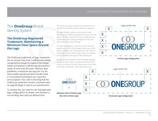 OneGroup Brand Guidelines Version 1.1 September 18, 2014
13
The OneGroup Brand
Identity System
The OneGroup Registered
Trademark: Maintaining a
Minimum Clear Space Around
the Logo
The OneGroup trademark, or logo, represents
the our brand. Over time, it will become widely
recognized by people throughout the United
States and beyond. It will be reproduced thou-
sands of times over the years. Without clear
guidelines, it would be very easy for it to be
inaccurately reproduced which would result
in inconsistent branding to our customers
and prospects. Your role in ensuring that the
OneGroup trademark remains consistent with
its original design is vital to our overall brand.
To achieve this, you need to use only approved
logo configurations as shown, and maintain a
surrounding clear space as defined here.

The OneGroup Logo includes two components: the
Oneida Financial links and the OneGroup logotype.
The logo, whether vertical or horizontal, should
always be surrounded by a generous amount of clear
space. The logo must be free of any visually distract-
ing elements with nothing infringing into the clear
space indicated around the logo.
The logo may appear on any neutral area of a pho-
tograph that is free of any imagery that may conflict
with its legibility. Any of the approved color versions
of the logo may be used as long as there is sufficient
contrast between the logo and the background.
As a guideline, the height of the OneGroup logotype
establishes the X-value. Using this dimension, there
must be a minimum of one X-value space on all sides
of the logo to maintain a clear space all around.
Vertical Logo Configuration
Horizontal Logo Configuration
Minimum Size to Produce Logo
(No Limit on How Large)
1”
ONEGROUP IDENTITY SYSTEM PROPER USE GUIDELINES
 