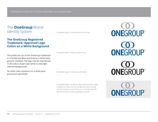 14 OneGroup Brand Guidelines Version 1.1 September 18, 2014
The OneGroup Brand
Identity System
The OneGroup Registered
Trademark: Approved Logo
Colors on a White Background
The preferred use of the OneGroup trademark
is in OneGroup Blue and Gray on a white back-
ground. However, the logo may be reproduced
in the colors shown over white or very light
colored backgrounds.
No other color variations on a white back-
ground are permitted.
Acceptable logo in OneGroup Blue and Gray.
Acceptable logo in OneGroup Blue only.
Acceptable logo in OneGroup solid black.
Acceptable logo in OneGroup Blue and Gray over a light
background. Note that any background must provide
strong contrast to ensure that you can easily see both
the links emblem and the logotype as shown.
ONEGROUP IDENTITY SYSTEM PROPER USE GUIDELINES
 