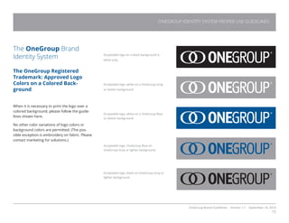OneGroup Brand Guidelines Version 1.1 September 18, 2014
15
The OneGroup Brand
Identity System
The OneGroup Registered
Trademark: Approved Logo
Colors on a Colored Back-
ground
When it is necessary to print the logo over a
colored background, please follow the guide-
lines shown here.
No other color variations of logo colors or
background colors are permitted. (The pos-
sible exception is embroidery on fabric. Please
contact marketing for solutions.)
Acceptable logo on a black background is
white only.
Acceptable logo, white on a OneGroup Gray
or darker background.
Acceptable logo, white on a OneGroup Blue
or darker background.
Acceptable logo, OneGroup Blue on
OneGroup Gray or lighter background.
Acceptable logo, black on OneGroup Gray or
lighter background.
ONEGROUP IDENTITY SYSTEM PROPER USE GUIDELINES
 
