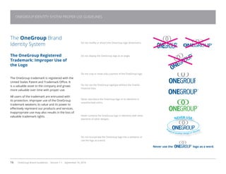 16 OneGroup Brand Guidelines Version 1.1 September 18, 2014
The OneGroup Brand
Identity System
The OneGroup Registered
Trademark: Improper Use of
the Logo
The OneGroup trademark is registered with the
United States Patent and Trademark Office. It
is a valuable asset to the company and grows
more valuable over time with proper use.
All users of the trademark are entrusted with
its protection. Improper use of the OneGroup
trademark weakens its value and its power to
effectively represent our products and services.
Inappropriate use may also results in the loss of
valuable trademark rights.
Do not modify or distort the OneGroup logo dimensions.
Do not display the OneGroup logo at an angle.
Do not crop or show only a portion of the OneGroup logo.
Do not use the OneGroup logotype without the Oneida
Financial links.
Never reproduce the OneGroup logo or its elements in
unauthorized colors.
Never combine the OneGroup logo or elements with other
elements of other designs.
Do not incorporate the OneGroup logo into a sentence or
use the logo as a word.
Never use the logo as a word.
NEVER USE
as
part of another design or identity
ONEGROUP IDENTITY SYSTEM PROPER USE GUIDELINES
 