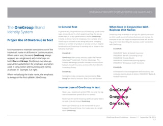 OneGroup Brand Guidelines Version 1.1 September 18, 2014
17
The OneGroup Brand
Identity System
Proper Use of OneGroup in Text
It is important to maintain consistent use of the
trademark name in all forms of communication.
When use in text, the word OneGroup always
appears as a single word with initial caps on
both One and Group. OneGroup may also ap-
pear all in capital letters for emphasis and when
used in conjunction with buisness unit names
as shown in Example 3 at right.
When verbalizing the trade name, the emphasis
is always on the first syllable : OneGroup.
In General Text
In general text, the preferred use of OneGroup is with initial
caps, one word and in a font weight matching the text as
shown here. It is also permissible to display OneGroup
in bold, as shown here, for emphasis. For example, when
OneGroup is included in text along with other company
names or a number of product or service names, it may be
beneficial to aid OneGroup in standing out as shown in the
following examples:
EXAMPLE 1
OneGroup offers many services under the Premier
Advantage™ trademark. Premier Advantage. The
Premier Advantage portfolio includes insurance from
Bailey  Haskell Insurance and benefits from Benefit
Consulting Group.
EXAMPLE 2
Among the many companies represented by One-
Group are: Aetna, Hanover, Blue Cross and Kemper.
Incorrect use of OneGroup in text:
Never use a trademark symbol (TM). Use only the reg-
istered trademark symbol (R) or no symbol.
Never type the word OneGroup without capital letters
on both One and Group: OneGroup.
Never type OneGroup as two words with a space
between One and Group. Our trade name is a single
word: OneGroup.
When Used in Conjunction With
Business Unit Names
OneGroup may be written in all caps for special uses such
as when used as part of various business unit names. An
example of this use might be telephone book ads and list-
ings and in text describing the business units’ connection
with OneGroup.
EXAMPLE 3
ONEGROUP Bailey  Haskell Insurance
ONEGROUP Benefit Consulting Group
ONEGROUP Oneida Wealth
ONEGROUP Schenectady Insuring Agency
ONEGROUP Workplace Health Solutions
EXAMPLE 4
In the world of risk management and insurance, one
company stands above all others: ONEGROUP Bailey 
Haskell Insurance.
OneGroup™
Onegroup
One Group
ONEGROUP IDENTITY SYSTEM PROPER USE GUIDELINES
 