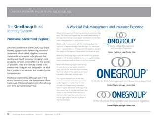 18 OneGroup Brand Guidelines Version 1.1 September 18, 2014
The OneGroup Brand
Identity System
Positional Statement (Tagline)
Another key element of the OneGroup Brand
Identity System is the advertising positional
statement, often called a tagline. Positional
statements are created to be phrases that
quickly and clearly convey a company’s core
products, services or benefits in as few words
as possible. They are carefully crafted to be
memorable. They are not designed to be a full
list of products or services, but to identify core
competencies.
Positional statements, although part of the
Brand Identity System, are independent of the
trademark. Positional statements often change
over time as businesses evolve.

Above is the approved OneGroup positional statement (tag-
line). The OneGroup tagline may be used independently of
the logo, but the logo must appear somewhere on the flyer,
page, advertisement or other printed matter.
When used in conjunction with the OneGroup logo, the
tagline is to appear directly under the logo. The minimum
space required between the logo and the tagline is equal to
the height of the tagline’s capital letters as shown at right.
When the OneGroup logo is used at a small size (approxi-
mately 1-1/2” or less in width), the two-line tagline configu-
ration should be used as shown in the first example.
When the OneGroup logo is used at larg-
er sizes, the one-line tagline should be
used. As a guide, note that approximately
four characters of the tagline extend past
the width of the logo on both sides.
The tagline, whether one or two lines,
must be centered under the logo based
on the logo’s true center line. Do not
include the ® registration mark when
measuring for the center of the logo. The
true center line of the logo aligns with the
center of the Oneida Financial links. In
the horizontal logo, the center line is at
the far right edge of the “N” as shown in
the final example.
A World of Risk Management and Insurance Expertise
Center Tagline on Logo Center Line
Center Tagline on Logo Center Line
Center Tagline on Logo Center Line
ONEGROUP IDENTITY SYSTEM PROPER USE GUIDELINES
 