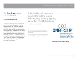 OneGroup Brand Guidelines Version 1.1 September 18, 2014
19
The OneGroup Brand
Identity System
Business Unit Stack
A growing number of business units are com-
bined under the OneGroup brand. Each of
these businesses had previously developed
strong reputations and their names are valu-
able. Their value is one of the reasons Oneida
Financial desired to have them join the Oneida
Financial family of companies. To preserve this
value, various business units’ names will con-
tinue to be marketed as part of OneGroup. To
accomplish this, the names are assembled in a
“stack” under the OneGroup logo and appear
with the logo in almost every use although
there may be exceptions.
Bailey  Haskell Insurance
Benefit Consulting Group
Schenectady Insuring Agency
Workplace Health Solutions
Bailey  Haskell Insurance
Benefit Consulting Group
Schenectady Insuring Agency
Workplace Health Solutions
ONEGROUP IDENTITY SYSTEM PROPER USE GUIDELINES
OneGroup Business Unit Stack
The business unit stack is used in with the OneGroup
logo in almost every application. When used with the
logo, the stack is placed under and flush left with the
word GROUP.
The Stack width may extend past the width of the logo
but as a general guide, no more than six characters
should extend beyond the “P” in the logo.
Stack is Flush Left Under the Word “GROUP”
 