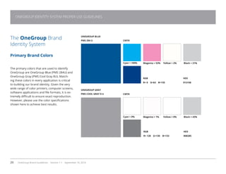 20 OneGroup Brand Guidelines Version 1.1 September 18, 2014
The OneGroup Brand
Identity System
Primary Brand Colors
The primary colors that are used to identify
OneGroup are OneGroup Blue (PMS 284U) and
OneGroup Gray (PMS Cool Gray 8U). Match-
ing these colors in every application is critical
to building our brand identity. Given the very
wide range of color printers, computer screens,
software applications and file formats, it is ex-
tremely difficult to ensure exact reproduction.
However, please use the color specifications
shown here to achieve best results.
ONEGROUP BLUE
PMS 294 U
ONEGROUP GRAY
PMS COOL GRAY 8 U
CMYK
RGB
R= 0 G=63 B=135
Cyan = 100% Magenta = 53% Yellow = 2% Black = 21%
CMYK
HEX
013158
RGB
R= 128 G=130 B=133
HEX
808285
Cyan = 0% Magenta = 1% Yellow = 0% Black = 43%
ONEGROUP IDENTITY SYSTEM PROPER USE GUIDELINES
 