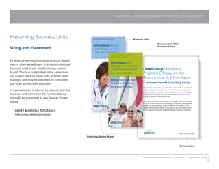 OneGroup Brand Guidelines Version 1.1 September 18, 2014
25
FUNCTIONS AND BUSINESS UNITS PROPER USE GUIDELINES
Presenting Business Units
Sizing and Placement
As when presenting functional areas or depart-
ments, often we will want to present individual
business units under the OneGroup master
brand. This is accomplished in the same man-
ner as with the functional units. Further, each
business unit may be identified by consistent
use of an accent color as shown.
In cases where it is desired to present both the
business unit name and the functional area,
it should be presented as two lines as shown
below.
BAILEY  HASKELL INSURANCE
PERSONAL LINES DIVISION
Business Unit
OneGroup Master Brand
Business Unit
BENEFIT CONSULTING GROUP
OneGroup Benefit
Consulting Can Cut
Cost, Not Benefits
OneGroup®
Wellness
Program Efficacy on the
Bottom Line: A White Paper
A Service of Benefit Consulting Group
Specialized external reports and other communications that are
supported by a functional area of the company that should be
noted would use a design like this which promotes OneGroup,
the business unit, and the functional department within One-
Group or Benefit Consulting Group.
Consistent use of our typography and design scheme will allow
us to be more effective in promoting a consistent, professional
image and will make our communications far clearer to the
reader. With multiple levels of business units, functional areas,
and corporate structure, a defined design scheme is essential.
BENEFIT CONSULTING GROUP
BAILEY  HASKELL INSURANCE
PERSONAL INSURANCE
OneGroup Will
Change the Way You
Think About Protect-
ing Your Assets
After a claim is no time
to find out if you have
the proper coverage.
Business Unit With
Functional Area
 
