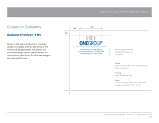 OneGroup Brand Guidelines Version 1.1 September 18, 2014
29
STATIONERY AND PRESENTATION MATERIALS
Corporate Stationery
Business Envelope (#10)
Shown is the approved business envelope
design. It includes all of the elements of the
OneGroup design system and follows the
stationery design system specifications. No
substitutions, alterations for alternate designs
are approved for use.
5/8”
3/4”
1-1/2”
Return address centered.
Open Sans 8’ Regular on
10’ leading.
Colors
OneGroup Blue PMS 294 U. OneGroup Gray
PMS Cool Gray 8U.
Printing
Offset lithography only
Paper
Classic Crest Solar White 100 lb. Text; #10
business envelope (9-1/2” x 4-1/8”).
Schenectady Insuring Agency
155 Erie Boulevard , P.O. Box 1044
Schenectady, NY 12301-1044
 