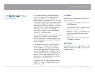 OneGroup Brand Guidelines Version 1.1 September 18, 2014
3
One of the critical goals of our strategic plan
is to reinforce that our diverse organization—
OneGroup—is “one company.” Despite our
growing number of business units, we are more
than the sum of our unique but complementary
parts. The strategy has always been to fully in-
tegrate these businesses, combining the people
and services into a single, seamless experience
for the client. In other words, to think like, act
like, and look like one company in the eyes of
our current and future clients.
The concept of being “one” extends to the visual
identity of our communications beginning
with an entirely new unified brand as well as a
comprehensive Corporate Identity Manual and
Brand Guidelines.
Our new brand facilitates a strong, consistent
look across the full range of media and ma-
terials. It reflects our exceptional differences
in the market that include the highest skilled
and knowledgeable experts in a wide range of
services. In preparation for a growing footprint
without limit, our new brand positions our or-
ganization as a world-class business capable of
working for world-class clients.
More important, our new brand embodies our
Vision for the future and our Mission that will
guide us to success.
The OneGroup®
Vision
and Mission

Our Vision
Assemble great companies that fit our culture
of success and are:
•	 Highly competent and innovative in their
respective fields;
•	 Committed to serving the needs of their
clients over company or self;
•	 Intent on creating a great place to work,
filled with people others like to work
with; and
•	 Dedicated to growth—personal, profes-
sional and in business.
Our Mission
To create ONE company acting as ONE team, with
ONE focus and ONE mission: To serve each client
as our ONE client.
INTRODUCING A NEW BRAND
 