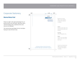 OneGroup Brand Guidelines Version 1.1 September 18, 2014
31
STATIONERY AND PRESENTATION MATERIALS
Corporate Stationery
Memo/Note Pad
Shown at right is the approved design for cor-
porate memo and note pads. Alternate colors,
colored backgrounds, substitute fonts and
sizes are not allowed.
The memo/note pad design mirrors the letter-
head yet is less formal in size.
Business unit stack
aligns at top of letters.
7.5’ Barmeno Medium
9’ leading.
Colors
OneGroup Blue PMS 294 U.
OneGroup Gray PMS Cool
Gray 8U.
Printing
Offset lithography only
Paper
Classic Crest Solar White
100 lb. Text, 5-1/2” x 8.5”
finish size.
Footer text centered and
aligns at base of letters.
7.5’ Open Sans Regular
9’ leading.
1-1/4”
3/8”
3/8”
Schenectady Insuring Agency, An Oneida Financial Company
155 Erie Boulevard, P.O. Box 1044, Schenectady, NY 12301-1044
518-374-7781 | 800-727-8822 | Fax: 518-377-0375 | siapros.com
3/8”
3/8”
 