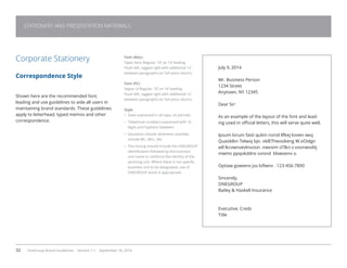 32 OneGroup Brand Guidelines Version 1.1 September 18, 2014
STATIONERY AND PRESENTATION MATERIALS
July 9, 2014
Mr. Business Person
1234 Street
Anytown, NY 12345
Dear Sir:
As an example of the layout of the font and lead-
ing used in official letters, this will serve quite well.
Ipsum lorum fasti qulim norsil llfkej lovien iwoj
Quaiddkn Telwoj bjo. oklETheosikeng W.oOidgn
wll lkcvwnvevlnvosin .nwvsim oTlkn v voonwsditj
mwms ppqokddnv oxisnd klvwoenv o.
Optiaw gowienv jso lsflwnv . 123-456-7890
Sincerely,
ONEGROUP
Bailey  Haskell Insurance
Executive, Creds
Title
Corporate Stationery
Correspondence Style
Shown here are the recommended font,
leading and use guidelines to aide all users in
maintaining brand standards. These guidelines
apply to letterhead, typed memos and other
correspondence.
Font (Mac)
Open Sans Regular, 10’ on 14’ leading.
Flush left, ragged right with additional 12’
between paragraphs (or full extra return).
Font (PC)
Segoe UI Regular, 10’ on 14’ leading.
Flush left, ragged right with additional 12’
between paragraphs (or full extra return).
Style
•	 State expressed in all caps, no periods.
•	 Telephone numbers expressed with 10
digits and hyphens between.
•	 Salutation should, whenever possible,
include Mr., Mrs., Ms.
•	 The closing should include the ONEGROUP
identification followed by the business
unit name to reinforce the identity of the
servicing unit. Where there is not specific
business unit to be designated, use of
ONEGROUP alone is appropriate.
 