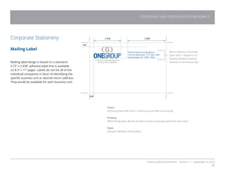 OneGroup Brand Guidelines Version 1.1 September 18, 2014
33
STATIONERY AND PRESENTATION MATERIALS
Corporate Stationery
Mailing Label
Mailing label design is based on a standard
3.75” x 2.438” adhesive label that is available
on 8.5” x 11” pages. Labels do not list all of the
individual companies in favor of identifying the
specific business unit or desired return address.
They would be available for each business unit.
1/4”
1-1/4”
Return address is flush left.
Open Sans 7’ Regular on 9’
leading. Baseline matches
baseline on OneGroup logo.
Colors
OneGroup Blue PMS 294 U. OneGroup Gray PMS Cool Gray 8U.
Printing
Offset lithography. May be printed in-house using approved fonts and colors.
Paper
Standard adhesive mailing label.
Schenectady Insuring Agency
155 Erie Boulevard , P.O. Box 1044
Schenectady, NY 12301-1044
1/4”
A World of Risk Management
and Insurance Expertise
1-3/4”
 