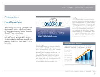 OneGroup Brand Guidelines Version 1.1 September 18, 2014
35
Presentations
Formal PowerPoint®
The OneGroup brand design system extends to
all internal and external presentation materi-
als including posters, flyers and the ubiquitous
Microsoft®
PowerPoint software.
The variety of material presented via Power-
Point may require altering the basic design to
accommodate more or less data. However, non-
approved backgrounds, colors or clip art are to
be avoided.
Title Page
The formal PowerPoint presentation title page
presents a sophisticated visual that represents a
world-class organization. Our unifying horizon-
tal gray band hovers above the OneGroup logo
and tagline that are prominently featured over
a “PR” background of repeating Oneida Financial
links. In this version, the title of the presenta-
tion is large and clear with flexibility of length
for both heading and sub-heading. Also shown
in this version is a presentation being made by
one of the business units and its name appears,
as is convention, all in caps.
Secondary Pages
Secondary pages display the OneGroup Gray band
for continuity throughout. The gray band serves to
feature the organization to which is being presented.
Secondary page headings are in Open Sans Bold
with initial caps on each word. Descriptive text is in
Open Sans Regular with initial caps on sentences
or listed items with lower case on all other words.
The OneGroup logo is displayed small on each page
along with the name of the presenting business unit
or functional area. The font for the business unit or
functional area is Open Sans Regular all caps.
Presentation Introduction Heading
Second Line of Introduction Heading
Sub-head text presented by
WORKPLACE HEALTH SOLUTIONS
Onondaga Medical Group - IME Strategies
Page Heads - Description of the Presentation Con-
tent Up To Two Lines of Text, Initial Caps on All
Descriptive text.
Lower case.
Can alter size to fit and
describe a visual
Offers great flexibility
Clean and easy to read
Sophisticated look and
continuity with the all
other branding system
materials
WORKPLACE HEALTH SOLUTIONS
STATIONERY AND PRESENTATION MATERIALS
 