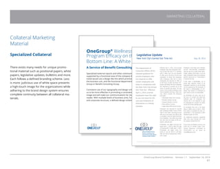 OneGroup Brand Guidelines Version 1.1 September 18, 2014
41
MARKETING COLLATERAL
OneGroup®
Wellness
Program Efficacy on the
Bottom Line: A White Paper
A Service of Benefit Consulting Group
Specialized external reports and other communications that are
supported by a functional area of the company that should be
noted would use a design like this which promotes OneGroup,
the business unit, and the functional department within One-
Group or Benefit Consulting Group.
Consistent use of our typography and design scheme will allow
us to be more effective in promoting a consistent, professional
image and will make our communications far clearer to the
reader. With multiple levels of business units, functional areas,
and corporate structure, a defined design scheme is essential.
BENEFIT CONSULTING GROUP
Collateral Marketing
Material
Specialized Collateral
There exists many needs for unique promo-
tional material such as positional papers, white
papers, legislative updates, bulletins and more.
Each follows a defined branding scheme. Less
is more: judicious use of white space presents
a high-touch image for the organizations while
adhering to the brand design system ensures
complete continuity between all collateral ma-
terials.
Legislative Update
New York City’s Earned Sick Time Act May 28, 2014
The Department of
Consumer Affairs (DCA)
released guidance for
private employers who
are required to offer
certain employees sick
leave in compliance with
the New York City Earned
Sick Time Act. Effective
April 1, 2014 covered
employees have the right
to use sick leave for the
care and treatment of
themselves or a family
member.
Effective April 1, 2014, most private
employers that have employees work-
ing at least 80 hours in a calendar
year in New York City are required
to offer up to 40 hours of sick time
regardless of where the employee
lives. Employers with five or more
employees are required to offer up
to 40 hours of paid sick leave. Em-
ployers with fewer than five employees
are required to provide up to 40
hours of unpaid sick leave. This law
covers most private employers that
have employees working in New York
City, which includes the following
boroughs:
• Manhattan (New York County)
• Brooklyn (Kings County)
• Queens (Queens County)
• Bronx (Bronx County)
• Staten Island (Richmond County)
Employers are required to provide
each employee written notice of their
right to sick leave, including accrual
and use of sick leave, the right to file
a complaint, and the right to be free
from retaliation. The notice must state
the start and end dates of the em-
ployer’s calendar year.
Employees will begin accruing sick
leave April 1, 2014 or their first day
of employment, if after April 1, 2014.
Employees can begin using sick
leave on July 30, 2014 or 120 days
after the start of employment, which-
ever is later.
Employers must keep and maintain
records documenting compliance
with the law for at least three years.
Health related information must be
kept confidential unless the employee
permits disclosure or if disclosing it
is required by law.
If the need is foreseeable, up to
seven days advance notice of an
employee’s intention to use sick leave
can be required by the employer. If
the need is unforeseeable, an em-
ployer may require an employee to
give notice as soon as reasonable.
An employee can carry over up to
40 hours of unused sick leave per
calendar year. An employer can
choose, but is not required, to pay
an employee for unused sick leave
at the end of the calendar year.
An employer who has a sick leave
policy in effect, prior to April 1, 2014,
that meets or exceeds the law’s re-
quirements is not required to offer
additional paid sick time.
For additional questions regarding
New York City’s Earned Sick Time
Act, please contact the DCA.
If you have immediate concerns, we
invite you to contact Casey Cone,
Human Resources Consultant at
315.413.4415 or by email at
ccone@bcgcny.com.
This Legislative Brief is not intended to be exhaustive nor should any discussion or opinions be construed as legal advice. Readers should contact legal counsel for
legal advice. Prepared by Benefit Consulting Group, Inc. Sources: SHRM.org and DOL.gov.
 