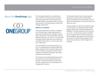 OneGroup Brand Guidelines Version 1.1 September 18, 2014
5
The new logo establishes a consistent look
across all of the current and future business
units operating under the OneGroup brand.
The logo replaces a growing number of confus-
ing acronyms, now representing a unified and
stronger organization.
What’s in a Name?
OneGroup originated from where it all began
over 100 years ago: Oneida. Meeting the re-
quirements of solid brand rationale, the word
ONE is derived from the word Oneida, and also
perfectly describes our mission: To create ONE
company acting as ONE team, with ONE focus,
and ONE mission, which is to serve each client
as our ONE client.
The word GROUP accurately describes our vi-
sion: To assemble great companies filled with
highly competent and innovative experts, who
are committed to serving their clients needs,
and who are dedicated to growth—personal,
professional and business.
The forward arrow graphically illustrates Onei-
da Financial’s focus on growing OneGroup’s
portfolio of essential business and personal
services as well as the continual expansion of
its geographic footprint.
About the OneGroup logo The Oneida Financial Corp. interlocking links
represent not only our link to the growing
family of Oneida Financial companies, but also
depict the link between us the communities and
clients we serve.
The logo appears on all of the company’s visual
communications, including stationery, facility
signage, advertising, marketing collateral and
elsewhere. The logo represents more than just
our name – it’s the primary means of identify-
ing our company and our brand’s presence in
the marketplace. Appropriate use of the logo is
necessary for maintaining the integrity of our
brand and presenting a unified image of the
company.
INTRODUCING A NEW BRAND
 