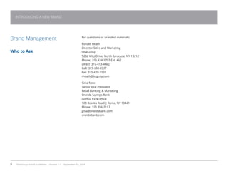 8 OneGroup Brand Guidelines Version 1.1 September 18, 2014
For questions or branded materials:
Ronald Heath
Director Sales and Marketing
OneGroup
5232 Witz Drive, North Syracuse, NY 13212
Phone: 315.474-1707 Ext. 462
Direct: 315-413-4462
Cell: 315-380-0337
Fax: 315-478-1502
rheath@bcgcny.com
Gina Rossi
Senior Vice President
Retail Banking  Marketing
Oneida Savings Bank
Griffiss Park Office
160 Brooks Road | Rome, NY 13441
Phone: 315.356-7112
gina@oneidabank.com
oneidabank.com
Brand Management
Who to Ask
INTRODUCING A NEW BRAND
 