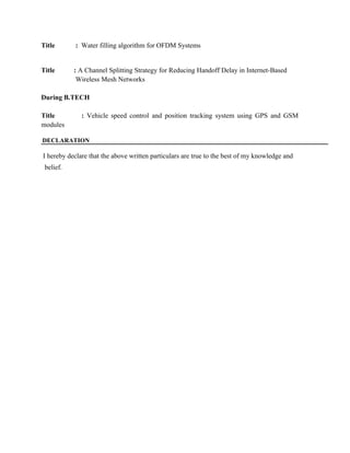 Title : Water filling algorithm for OFDM Systems 
Title : A Channel Splitting Strategy for Reducing Handoff Delay in Internet-Based 
Wireless Mesh Networks 
During B.TECH 
Title : Vehicle speed control and position tracking system using GPS and GSM 
modules 
DECLARATION 
I hereby declare that the above written particulars are true to the best of my knowledge and 
belief. 

