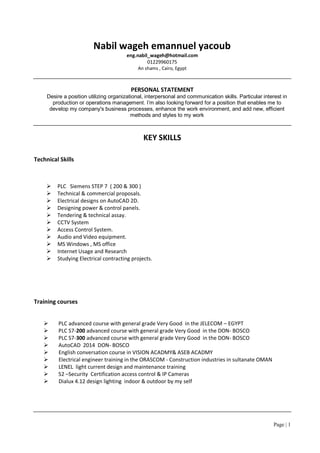 Page | 1
Nabil wageh emannuel yacoub
eng.nabil_wageh@hotmail.com
01229960175
An shams , Cairo, Egypt
PERSONAL STATEMENT
Desire a position utilizing organizational, interpersonal and communication skills. Particular interest in
production or operations management. I’m also looking forward for a position that enables me to
develop my company's business processes, enhance the work environment, and add new, efficient
methods and styles to my work
KEY SKILLS
Technical Skills
 PLC Siemens STEP 7 ( 200 & 300 )
 Technical & commercial proposals.
 Electrical designs on AutoCAD 2D.
 Designing power & control panels.
 Tendering & technical assay.
 CCTV System
 Access Control System.
 Audio and Video equipment.
 MS Windows , MS office
 Internet Usage and Research
 Studying Electrical contracting projects.
Training courses
 PLC advanced course with general grade Very Good in the JELECOM – EGYPT
 PLC S7-200 advanced course with general grade Very Good in the DON- BOSCO
 PLC S7-300 advanced course with general grade Very Good in the DON- BOSCO
 AutoCAD 2014 DON- BOSCO
 English conversation course in VISION ACADMY& ASEB ACADMY
 Electrical engineer training in the ORASCOM - Construction industries in sultanate OMAN
 LENEL light current design and maintenance training
 S2 –Security Certification access control & IP Cameras
 Dialux 4.12 design lighting indoor & outdoor by my self
 