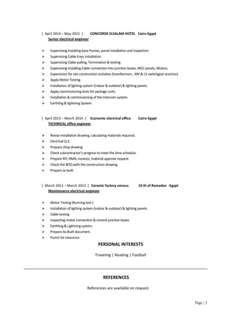 Page | 3
[ April 2014 – May 2015 ] CONCORDE ELSALAM HOTEL Cairo-Egypt
Senior electrical engineer
 Supervising Installing base frames, panel installation and inspection
 Supervising Cable trays installation.
 Supervising Cable pulling, Termination& testing.
 Supervising Installing Cable connection into junction boxes, MCC panels, Motors.
 Supervision for site construction activities (transformers , MV & LV switchgear erection)
 Apply Motor Testing.
 Installation of lighting system (indoor & outdoor)& lighting panels.
 Apply commissioning tests for package units.
 Installation & commissioning of the Intercom system.
 Earthling& lightning System.
[ April 2013 – March 2014 ] Economic electrical office Cairo-Egypt
TECHNICAL office engineer
 Revise installation drawing, calculating materials required.
 Electrical Q.S.
 Prepare shop drawing
 Check subcontractor’s progress tomeet the time schedule.
 Prepare RFI, RMA, invoices, material approve request.
 Check the BOQ with the construction drawing
 Prepare as built
[ March 2011 – March 2013 ] Ceramic factory venous 10 th of Ramadan -Egypt
Maintenance electrical engineer
 Motor Testing (Running test )
 Installation of lighting system (indoor & outdoor)& lighting panels.
 Cable testing
 inspecting motor connection & control junction boxes
 Earthling & Lightning system.
 Prepare As-Built document.
 Punch list clearance.
PERSONAL INTERESTS
Traveling | Reading | Football
REFERENCES
References are available on request.
 