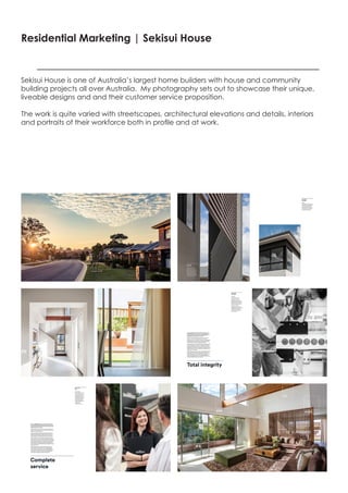 Residential Marketing | Sekisui House
Sekisui House is one of Australia’s largest home builders with house and community
building projects all over Australia. My photography sets out to showcase their unique,
liveable designs and and their customer service proposition.
The work is quite varied with streetscapes, architectural elevations and details, interiors
and portraits of their workforce both in profile and at work.
 