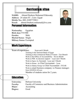 Curriculum vitae
NAME: Ahmed Ibrahem Mohamed Eldesouky
Address: 24 salam ST , Cairo .Egypt
Mobile No.: 002- 01097739011
Email: ahmed.ibrahem.mohamed@live.com
Personal Information:
Nationality: Egyptian
Birth date:7/9/1988
Gender: Male
Marital Status: Single
Military Status: Exempted
Work Experience:
Years of experience: 9year and 4 Month
Training in the National Bank of Egypt
Training in the Commercial Bank of Yemen - Taiz Branch
Work in the Office of Accountability – Seven Month
Work in PDC As decision support – 1year and 3 Month
Work in Egico As Account– 1year and 3 Month
Work in Semac As Chief Accountant – 2year
Work in Sahary Group As Chief Accountant– 2YEAR
Work in smart business company As Finance manager–
from JAN2016 till now
Member of students union for 2 years.
Education:
University: Helwan University
Faculty: Faculty of Commerce and Business Administration
Major: Accounting
Degree: Good
 