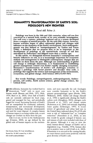 0038-075X/07/17212-957-967 Dec
Soil Science Vol.
Copyright 0 2007 by Lippincott Williams & Wilkins, Inc. Prints
HUMANITY'S TRANSFORMATION OF EARTH'S SOIL:
PEDOLOGY'S NEW FRONTIER
Daniel deB. Richter Jr.
Pedology was born in the 18th and 19th centuries, when soil was first
conceived as a natural body worthy of its own scientific investigation.
For well over a century, pedology explored soil as a system developed
from a complex ofnatural processes. By the mid-20th century, however,
human activities began to affect substantial global soil changes with
influence on the dynamics ofthe Earth's environment. Such anthropedo-
genesis was first defined as "metapedogenesis" by Yaalon and Yaron
(1966), a definition that we propose here to be as important to the
development of pedology as the natural-body concept of soil first
articulated by Dokuchaev and Hilgard more than a century ago.
In this article, we distinguish between humanity's contemporary and
historic influences on soil, as it is increasingly important for ecosystem
analysis and management to distinguish contemporary changes that are
overlain on those from the past. Although our understanding of global
soil change is strikingly elementary, it is fundamental to establishing
greater management control over Earth's rapidly changing ecosystems.
Humanity's transformation of Earth's soil challenges scientists to
develop a pedology with broad purview and decades' time scale, a
pedology that supports the science and management ofthe environment,
ecosystems, and global change. (Soil Science 2007;172:957-967)
Key words: Pedology, metapedogenesis, anthropedogenesis, Anthro-
pocene, soil acidity, Earth system science, global change science, the
Critical Zone.
ember 2007
172, No. 12
ed in U.S.A.
F OR millennia, humanity has worked hard todomesticate "wild" soils to meet core
human needs (Bouma and Hole, 1971; Hole,
1974; Buol et al., 2003). Over half of Earth's
soils are currently cultivated for food crops,
grazed and managed for hay, and periodically
logged for wood. Increasing fractions of Earth's
soil are manipulated for residential, industrial,
transportation, and recreational development;
altered in hydrology; chemically contaminated;
and used for waste disposal. A complex history
of human impact is accruing within soils, as new
changes are overlain on those from the past.
Like it or not, we live in the Anthropocene
age (Crutzen, 2002), an age defined by the
global scale of human impacts on the environ-
Duke University, Durham, NC. E-mail:drichtef@duke.edu.
Received Apr. 30, 2007; accepted Aug. 14,2007.
DOI: l0.1097/ss.06013e31815866b7
ment, and most especially the soil. Geologists
now consider humanity to be the Earth's
primary geomorphologic agent (Hooke, 2000;
Wilkinson, 2005). Global soil change (Arnold
et al., 1990) is significantly altering the Earth's
carbon cycle (Houghton, 2003), nitrogen cycle
(Vitousek et al., 1997), and climate system
(Robertson et al., 2000) and seriously degrading
water quality (Schlesinger, 1997). A recent
review of agricultural and urban land uses in
the United States indicated about 5% of US soils
were at risk of "substantial loss" or "complete
extinction" (Amundson et al., 2003), an area
that would be greatly enlarged if historic uses
and misuses of soils were included with those of
the present. Although it is easy to view the
many human-driven changes of Earth's soil as
degradation (e.g., Trimble, 1974), humans alter
soil in positive ways as well (Craft et al., 2003).
Ifhumanity is to succeed in the coming decades,
we must interact much more positively with the
great diversity of Earth's soils.
957
 