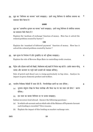 1058/3
24. ×éÎýæ ·¤æ ÒçßçÙ×Ø ·¤æ ×æŠØ×Ó ·¤æØü â×Ûææ§°Ð §âÙð ßSÌé çßçÙ×Ø âð â´Õ´çÏÌ â×SØæ ·¤æ
â×æÏæÙ ·ñ¤âð ç·¤Øæ ãñ?
¥Íßæ
×éÎýæ ·¤æ Ò¥æSÍç»Ì Öé»ÌæÙ ·¤æ ×æÙ·¤Ó ·¤æØü â×Ûææ§°Ð §âÙð ßSÌé çßçÙ×Ø âð â´Õ´çÏÌ â×SØæ
·¤æ â×æÏæÙ ·ñ¤âð ç·¤Øæ ãñ?
Explain the ‘medium of exchange’ function of money. How has it solved the
related problem created by barter ?
OR
Explain the ‘standard of deferred payment’ function of money. How has it
solved the related problem created by barter ?
25. «¤‡æ âëÁÙ ·ð¤ çÙØ´˜æ‡æ ×ð´ ÂýçÌ ÂéÙ¹üÚUèÎ ÎÚU ·¤è Öêç×·¤æ â×Ûææ§°Ð
Explain the role of Reverse Repo Rate in controlling credit creation.
26. ÂñÅþUæðÜ ¥æñÚU ÇUè$ÁÜ ·¤æÚUæð´ ·¤è çÕ·ý¤è, çßàæðáÌØæ ÕÇ¸ð àæãÚUæð´ ×ð´ çÙÚ´UÌÚU ÕÉ¸ ÚUãè ãñÐ §â·ð¤ â·¤Ü ƒæÚðUÜê
©ˆÂæÎ ¥æñÚU ·¤ËØæ‡æ ÂÚU ÂÇ¸Ùð ßæÜð ÂýÖæßæð´ ·¤è ÃØæØæ ·¤èçÁ°Ð
Sale of petrol and diesel cars is rising particularly in big cities. Analyse its
impact on gross domestic product and welfare.
27. ÖæÚUÌèØ çÙßðàæ·¤ çßÎðàææð´ ×ð´ ©ÏæÚU ÎðÌð ãñ´Ð çÙÙçÜç¹Ì ÂýàÙæð´ ·¤æ ©žæÚU ÎèçÁ° Ñ 6
(a) Öé»ÌæÙ â´ÌéÜÙ Üð¹æ ·ð¤ ç·¤â ©ÂÜð¹æ ¥æñÚU ç·¤â Âÿæ ÂÚU Øã ©ÏæÚU ÎÁü ãæð»æ? ·¤æÚU‡æ
ÎèçÁ°Ð
(b) §â ©ÏæÚU ·¤æ ÕæÁæÚU çßçÙ×Ø ÎÚU ÂÚU ÂýÖæß â×Ûææ§°Ð
Indian investors lend abroad. Answer the following questions :
(a) In which sub-account and on which side of the Balance of Payments Account
such lending is recorded ? Give reasons.
(b) Explain the impact of this lending on market exchange rate.
4
4
4
 