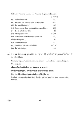 1258/3
Calculate National Income and Personal Disposable Income :
(` crores)
(i) Corporation tax 100
(ii) Private final consumption expenditure 900
(iii) Personal Income tax 120
(iv) Government final consumption expenditure 200
(v) Undistributed profits 50
(vi) Change in stocks (2) 20
(vii) Net domestic fixed capital formation 120
(viii) Net imports 10
(ix) Net indirect tax 150
(x) Net factor income from abroad (2) 10
(xi) Private income 1000
30. Õ¿Ì ß·ý¤ âð ©ÂÖæð» ß·ý¤ ÂýæŒˆæ ·¤èçÁ° ¥æñÚU °ðâæ ·¤ÚUÙð ×ð´ çÜ° ÁæÙð ßæÜð ¿ÚU‡æ ÕÌæ§°Ð ÚðU¹æç¿˜æ
·¤æ ÂýØæð» ·¤èçÁ°Ð
Given saving curve, derive consumption curve and state the steps in doing so.
Use diagram.
ÎëçcÅUãèÙ çßlæçÍüØæð´ ·ð¤ çÜ° ÂýàÙ â´Øæ 30 ·ð¤ SÍæÙ ÂÚUÐ
©ÂÖæð» È¤ÜÙ â×Ûææ§°Ð ©ÂÖæð» È¤ÜÙ âð Õ¿Ì È¤ÜÙ ÂýæŒˆæ ·¤èçÁ°Ð
For the Blind Candidates in lieu of Q. No. 30.
Explain consumption function. Derive saving function from consumption
function.
6
 