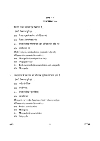 358/3 P.T.O.
¹‡ÇU - ¥
SECTION - A
1. çßÖðÎè ©ˆÂæÎ §â·¤è °·¤ çßàæðáÌæ ãñ Ñ 1
(âãè çß·¤ËÂ ¿éçÙ°) Ñ
(a) ·ð¤ßÜ °·¤æçÏ·¤æçÚU·¤ ÂýçÌØæðç»Ìæ ·¤è
(b) ·ð¤ßÜ ¥ËÂæçÏ·¤æÚU ·¤è
(c) °·¤æçÏ·¤æçÚU·¤ ÂýçÌØæðç»Ìæ ¥æñÚU ¥ËÂæçÏ·¤æÚU ÎæðÙæð´ ·¤è
(d) °·¤æçÏ·¤æÚU ·¤è
Differentiated products is a characteristic of :
(Choose the correct alternative) :
(a) Monopolistic competition only
(b) Oligopoly only
(c) Both monopolistic competition and oligopoly
(d) Monopoly
2. §â ÕæÁæÚU ×ð´ °·¤ È¤×ü ·¤æ ×æ¡» ß·ý¤ Âê‡æüÌØæ Üæð¿ÎæÚU ãæðÌæ ãñ Ñ 1
(âãè çß·¤ËÂ ¿éçÙ°) Ñ
(a) Âê‡æü ÂýçÌØæðç»Ìæ
(b) °·¤æçÏ·¤æÚU
(c) °·¤æçÏ·¤æçÚU·¤ ÂýçÌØæðç»Ìæ
(d) ¥ËÂæçÏ·¤æÚU
Demand curve of a firm is perfectly elastic under :
(Choose the correct alternative)
(a) Perfect competition
(b) Monopoly
(c) Monopolistic competition
(d) Oligopoly
 