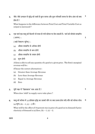 458/3
3. Áñâð-Áñâð ©ˆÂæÎÙ ×ð´ ßëçh ·¤è ÁæÌè ãñ ·é¤Ü Üæ»Ì ¥æñÚU ·é¤Ü ÂçÚUßÌèü Üæ»Ì ·ð¤ Õè¿ ¥´ÌÚU ·¤æð €Øæ
ãæðÌæ ãñ?
What happens to the difference between Total Cost and Total Variable Cost as
output is increased ?
4. °·¤ È¤×ü °·¤ ÃæSÌé ·¤è ç·¤ÌÙè Öè ×æ˜ææ Îè »Øè ·¤è×Ì ÂÚU Õð¿ â·¤Ìè ãñÐ È¤×ü ·¤è âè×æ´Ì âÂýæçŒˆæ
(¥æ»×) Ñ
(âãè çß·¤ËÂ ¿éçÙ°) Ñ
(a) ¥æñâÌ âÂýæçŒˆæ âð ¥çÏ·¤ ãæð»è
(b) ¥æñâÌ âÂýæçŒˆæ âð ·¤× ãæð»è
(c) ¥æñâÌ âÂýæçŒˆæ ·ð¤ â×æÙ ãæð»è
(d) àæê‹Ø ãæð»è
A firm is able to sell any quantity of a good at a given price. The firm’s marginal
revenue will be :
(Choose the correct alternative) :
(a) Greater than Average Revenue
(b) Less than Average Revenue
(c) Equal to Average Revenue
(d) Zero
5. ÂêçÌü ß·ý¤ ×ð´ Òç¹â·¤æßÓ ·¤Õ ¥æÌæ ãñ?
When does ‘shift’ in supply curve take place ?
6. ßSÌé ·¤è ·¤è×Ì ×ð´ 10 ÂýçÌàæÌ ßëçh ·¤æ ©â·¤è ×æ¡» ÂÚU €Øæ ÂýÖæß ãæð»æ ØçÎ ×æ¡» ·¤è ·¤è×Ì Üæð¿
(a) àæê‹Ø, (b) 21, (c) 22 ãæðÐ
What will be the effect of 10 percent rise in price of a good on its demand if price
elasticity of demand is (a) Zero, (b) 21, (c) 22.
1
1
1
3
 