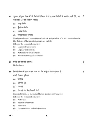858/3
17. Öé»ÌæÙ â´ÌéÜÙ Üð¹æ ×ð´ Áæð çßÎðàæè çßçÙ×Ø ÜðÙÎðÙ ¥‹Ø ÜðÙÎðÙæð´ âð ÂýÖæçßÌ Ùãè´ ãæðÌð, Øã
·¤ãÜæÌð ãñ´ Ñ (âãè çß·¤ËÂ ¿éçÙ°)
(a) ¿æÜê ÜðÙÎðÙ
(b) Âê¡Áè»Ì ÜðÙÎðÙ
(c) SßÌ´˜æ ÜðÙÎðÙ
(d) â×æØæðÁÙ ãðÌé ÜðÙÎðÙ
Foreign exchange transactions which are independent of other transactions in
the Balance of Payments Account are called :
(Choose the correct alternative)
(a) Current transactions
(b) Capital transactions
(c) Autonomous transactions
(d) Accommodating transactions
18. Âýßæã ·¤è ÂçÚUÖæáæ ÎèçÁ°Ð 1
Define flows.
19. çÙÙçÜç¹Ì ·¤æð ÂýæŒˆæ ·¤æÚU·¤ ¥æØ ·¤æ Øæð» ÚUæcÅþUèØ ¥æØ ·¤ãÜæÌæ ãñ Ñ 1
(âãè çß·¤ËÂ ¿éçÙ°)
(a) Ùæ»çÚU·¤
(b) ¥æçÍü·¤ ÿæð˜æ
(c) çÙßæâè
(d) çÙßæâè ¥æñÚU »ñÚU-çÙßæâè ÎæðÙæð´
National income is the sum of factor incomes accruing to :
(Choose the correct alternative)
(a) Nationals
(b) Economic territory
(c) Residents
(d) Both residents and non-residents
1
 