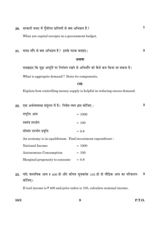 958/3 P.T.O.
20. âÚU·¤æÚUè ÕÁÅU ×ð´ Âê¡Áè»Ì ÂýæçŒˆæØæð´ âð €Øæ ¥çÖÂýæØ ãñ?
What are capital receipts in a government budget.
21. â×»ý ×æ¡» âð €Øæ ¥çÖÂýæØ ãñ? §â·ð¤ ƒæÅU·¤ ÕÌæ§°Ð
¥Íßæ
â×Ûææ§° ç·¤ ×éÎýæ ¥æÂêçÌü ÂÚU çÙØ´˜æ‡æ ÚU¹Ùð âð ¥çÏ×æ¡» ·¤æð ·ñ¤âð ·¤× ç·¤Øæ Áæ â·¤Ìæ ãñÐ
What is aggregate demand ? State its components.
OR
Explain how controlling money supply is helpful in reducing excess demand.
22. °·¤ ¥ÍüÃØßSÍæ â´ÌéÜÙ ×ð´ ãñÐ çÙßðàæ ÃØØ ™ææÌ ·¤èçÁ° Ñ
ÚUæcÅþUèØ ¥æØ 5 1000
SßÌ´˜æ ©ÂÖæð» 5 100
âè×æ´Ì ©ÂÖæð» Âýßëçžæ 5 0.8
An economy is in equilibrium. Find investment expenditure :
National Income 5 1000
Autonomous Consumption 5 100
Marginal propensity to consume 5 0.8
23. ØçÎ ßæSÌçß·¤ ¥æØ ` 400 ãæð ¥æñÚU ·¤è×Ì âê¿·¤æ´·¤ 105 ãæð Ìæð ×æñçÎý·¤ ¥æØ ·¤æ ÂçÚU·¤ÜÙ
·¤èçÁ°Ð
If real income is ` 400 and price index is 105, calculate nominal income.
1
3
3
3
 