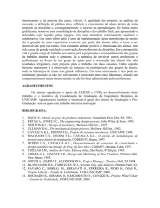 interessantes e, na maioria dos casos, viáveis. A qualidade dos projetos, as análises de
mercado, a definição de público alvo, refletem o crescimento do aluno dentro do tema
proposto na disciplina e, consequentemente, o sucesso na aprendizagem. De forma muito
gratificante, notou-se uma consolidação da disciplina e do trabalho final, que apresentado e
defendido com orgulho pelas equipes, cria uma atmosfera extremamente saudável e
colaborativa. Um outro efeito após 5 anos da implementação desta metodologia de ensino
foi a geração de uma expectativa crescente por parte dos alunos sobre o tema a ser
desenvolvido pela sua turma. Esta constante atitude positiva e interessada dos alunos, tem
sido causa de grande satisfação e motivação dos professores da disciplina. Em contrapartida
está a grande carga de trabalho necessária para a preparação e acompanhamento dos grupos
de trabalho durante todo o semestre. Já a tentativa de envolver outros professores e
profissionais na forma de um grupo de apoio para a orientação dos alunos têm tido
resultados irregulares, com prejuízo para o trabalho em duas ocasiões. Outro aspecto
bastante importante é a observação da natureza ou predisposição dos grupos de alunos,
onde as lideranças de classe tem grande influência. Um tema interessante e rico pode ser
totalmente ignorado se não for convincente e motivador para estas lideranças, criando um
comprometimento muito inconveniente se não for bem administrado pelos professores.
AGRADECIMENTOS
Os autores agradecem o apoio da FAPESP e CNPq no desenvolvimento deste
trabalho e o incentivo da Coordenação de Graduação da Engenharia Mecânica da
UNICAMP. Agradecemos também o inestimável apoio dos alunos de Graduação e Pós-
Graduação sem os quais este trabalho não teria motivação.
BIBLIOGRAFIA.
1. BACK N., Metod. de proj. de produtos industriais, Guanabara Dois Edit, RJ, 1983.
2. ERTAS A., JONES J.C., The engineering design process, John Wiley & Sons, 1993.
3. NORTON R.L., Design of machinery, McGraw-Hill Inc., 1992.
4. ULLMAN D.G., The mechanical design process, McGraw-Hill Int., 1992.
5. CAVALCA K.L., DEDINI F.G., Projeto de sistemas mecânicos, UNICAMP, 1999.
6. MACHADO C.S., DEDINI F.G., CAVALCA K.L., O ensino de metodologias de
projeto para alunos de graduação, COBEM 97, Bauru, 1997.
7. DEDINI F.G., CAVALCA K.L., Desenvolvimento de conceitos de criatividade e
design científico na discipl. de Proj. de Sist. Mec., CIDIM97, Havana, Cuba, 1997.
8. CSILLAG J.M., Análise do Valor, Editora Atlas, São Paulo, 4a
Edição, 1995.
9. URBAN G.L., HAUSER J.R., Design and Marketing of New Products, Prentice Hall,
New Jersey, 1993.
10. SHTUB A., BARD J.F., GLOBERSON S., Project Manag.t, , Prentice Hall, NJ 1994.
11. BLANCHARD B.S., FABRYCKY W.J., Systems Eng. and Analysis, Prentice Hall, NJ,
12. FAVARO C., SOBRAL M., SBRAVATI G., FERREIRA R., FIORI H., DIAS R.,
Projeto Libertà – Estudo de Viabilidade, FEM-UNICAMP, 2000.
13. DOURADO R., HIRAMA O, NASCIMENTO F., COVIZZI R., Projeto Wheel Chair
– Estudo de Viabilidade, FEM-UNICAMP, 2000.
 