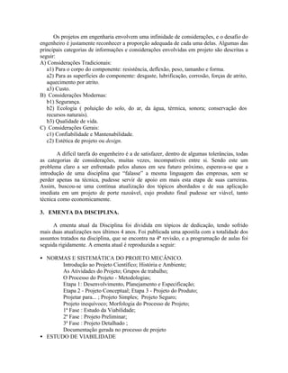 Os projetos em engenharia envolvem uma infinidade de considerações, e o desafio do
engenheiro é justamente reconhecer a proporção adequada de cada uma delas. Algumas das
principais categorias de informações e considerações envolvidas em projeto são descritas a
seguir:
A) Considerações Tradicionais:
a1) Para o corpo do componente: resistência, deflexão, peso, tamanho e forma.
a2) Para as superfícies do componente: desgaste, lubrificação, corrosão, forças de atrito,
aquecimento por atrito.
a3) Custo.
B) Considerações Modernas:
b1) Segurança.
b2) Ecologia ( poluição do solo, do ar, da água, térmica, sonora; conservação dos
recursos naturais).
b3) Qualidade de vida.
C) Considerações Gerais:
c1) Confiabilidade e Mantenabilidade.
c2) Estética de projeto ou design.
A difícil tarefa do engenheiro é a de satisfazer, dentro de algumas tolerâncias, todas
as categorias de considerações, muitas vezes, incompatíveis entre si. Sendo este um
problema claro a ser enfrentado pelos alunos em seu futuro próximo, esperava-se que a
introdução de uma disciplina que “falasse” a mesma linguagem das empresas, sem se
perder apenas na técnica, pudesse servir de apoio em mais esta etapa de suas carreiras.
Assim, buscou-se uma contínua atualização dos tópicos abordados e de sua aplicação
imediata em um projeto de porte razoável, cujo produto final pudesse ser viável, tanto
técnica como economicamente.
3. EMENTA DA DISCIPLINA.
A ementa atual da Disciplina foi dividida em tópicos de dedicação, tendo sofrido
mais duas atualizações nos últimos 4 anos. Foi publicada uma apostila com a totalidade dos
assuntos tratados na disciplina, que se encontra na 4ª revisão, e a programação de aulas foi
seguida rigidamente. A ementa atual é reproduzida a seguir:
• NORMAS E SISTEMÁTICA DO PROJETO MECÂNICO.
Introdução ao Projeto Científico; História e Ambiente;
As Atividades do Projeto; Grupos de trabalho;
O Processo do Projeto - Metodologias;
Etapa 1: Desenvolvimento, Planejamento e Especificação;
Etapa 2 - Projeto Conceptual; Etapa 3 - Projeto do Produto;
Projetar para... ; Projeto Simples; Projeto Seguro;
Projeto inequívoco; Morfologia do Processo de Projeto;
1ª Fase : Estudo da Viabilidade;
2ª Fase : Projeto Preliminar;
3ª Fase : Projeto Detalhado ;
Documentação gerada no processo de projeto
• ESTUDO DE VIABILIDADE
 