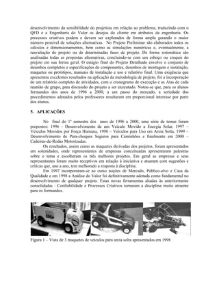 desenvolvimento da sensibilidade do projetista em relação ao problema, traduzindo com o
QFD e a Engenharia do Valor os desejos do cliente em atributos da engenharia. Os
processos criativos podem e devem ser explorados de forma ampla gerando o maior
número possível de soluções alternativas. No Projeto Preliminar são elaborados todos os
cálculos e dimensionamentos, bem como as simulações numéricas e, eventualmente, a
reavaliação do projeto ou de determinadas fases de projeto. De forma sistemática são
analisadas todas as propostas alternativas, concluindo-se com um esboço ou croquis do
projeto em sua forma geral. O estágio final do Projeto Detalhado envolve o conjunto de
desenhos completos e especificações de componentes, desenhos de montagem e instalação,
maquetes ou protótipos, manuais de instalação e uso e relatório final. Uma exigência que
apresentou excelentes resultados na aplicação da metodologia de projeto, foi a incorporação
de um relatório completo de atividades, com o cronograma de execução e as Atas de cada
reunião de grupo, para discussão do projeto a ser executado. Notou-se que, para os alunos
formandos dos anos de 1996 a 2000, a um passo do mercado, a seriedade dos
procedimentos adotados pelos professores resultaram em proporcional interesse por parte
dos alunos.
5. APLICAÇÕES
No final do 1º semestre dos anos de 1996 a 2000, uma série de temas foram
propostos: 1996 - Desenvolvimento de um Veículo Movido a Energia Solar, 1997 –
Veículos Movidos por Força Humana, 1998 – Veículos para Uso em Areia Solta, 1999 –
Desenvolvimento de Pára-choques Seguros para Caminhões e finalmente em 2000 –
Cadeiras-de-Rodas Motorizadas.
Os resultados, assim como as maquetes derivadas dos projetos, foram apresentados
em solenidades, onde representantes de empresas conceituadas apresentaram palestras
sobre o tema e escolheram os três melhores projetos. Em geral as empresas e seus
representantes foram muito receptivos em relação à iniciativa e atuaram com sugestões e
críticas que, ano a ano, tem melhorado a resposta à disciplina.
Em 1997 incorporaram-se ao curso noções de Mercado, Público-alvo e Casa da
Qualidade e em 1998 a Análise do Valor foi definitivamente adotada como fundamental no
desenvolvimento de qualquer projeto. Estas novas ferramentas aliadas às anteriormente
consolidadas : Confiabilidade e Processos Criativos tornaram a disciplina muito atraente
para os formandos.
Figura 1 – Vista de 3 maquetes de veículos para areia solta apresentados em 1998
 