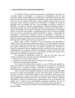 6. QFD NO DESENVOLVIMENTO DO PROJETO
As alterações sofridas no panorama atual devido a globalização de mercados, aos
crescentes avanços da tecnologia e às exigências de consumidores cada vez mais
conscientes, passam a exigir produtos com grande ênfase em qualidade. Desta forma custo,
tempo de desenvolvimento e qualidade são consideradas as três maiores determinantes do
sucesso de um novo produto. Observando o aspecto qualidade, pode-se afirmar que, até
bem pouco tempo, muitos dos esforços eram direcionados a atividades de controle da
qualidade na fase de produção. De fato, o termo qualidade era ligado ao “controle da
qualidade”. No entanto, os aspectos de planejamento e melhoria da qualidade oferecem o
maior potencial para bens de alta qualidade. Métodos sistemáticos para proporcionar o
aumento da qualidade, antes da fase de produção, têm sido empregados com considerado
sucesso. Um dos mais bem sucedidos é denominado Quality Function Deployment (QFD).
Este é um processo estruturado que pretende determinar os desejos e necessidades dos
consumidores e traduzi-los em requisitos técnicos de engenharia. O QFD pode ser
empregado em toda a extensão do desenvolvimento de um novo produto ou melhoria de um
projeto já existente. Dentro da fase inicial de desenvolvimento, o principal método utilizado
para desenvolver o QFD é a matriz da Casa da Qualidade.
Muitas vezes, o QFD é associado a Casa da Qualidade, esta aproximação é
simplista, pois o QFD apresenta um aspecto mais amplo e a Casa da Qualidade caracteriza-
se como uma das matrizes utilizadas para a sua realização. Buscando apresentar uma visão
mais ampla, o QFD pode ser visto como um processo sistemático que transforma os
desejos do consumidor/usuário na linguagem necessária, em todos os níveis de projeto, para
a implementação de um produto. Além disso, proporciona a união necessária para ligar
todas as fases e administrá-las. Em suma , é um método excelente para assegurar que o
consumidor obtém produtos de grande valor intrínseco.
Sua concepção foi introduzida no Japão em 1966 por Yoji Akao, como uma
resposta às alterações que o mercado apresentava. Destacando-se entre elas:
• Diminuição do ciclo de vida dos produtos;
• Surgimento de inovações tecnológicas em tempos cada vez menores;
• Aumento da complexidade dos produtos;
Nove Grupos de trabalho foram formados no ano de 2000, para trabalhar em
projetos de cadeiras de rodas motorizadas. O desafio lançado aos alunos era o de encontrar
um público alvo, ou possíveis clientes, e desdobrar as necessidades e conceitos de
qualidade destes em parâmetros de engenharia com os quais eles poderiam trabalhar.
Após 4 anos de Curso de Engenharia Mecânica os alunos sentem grande dificuldade
em tratar de assuntos que transcendam a sala de aula. Desta forma, um grupo de apoio
composto de médicos e fisioterapêutas ligados à área das disfunções motoras, em geral,
serviu de ponte entre os alunos e os usuários. Os alunos dos nove grupos escolheram de
forma independente um perfil de público alvo como crianças, idosos ou atletas, e elaborou
questionários e roteiros de entrevistas para a representação da Voz do Consumidor. Em
seguida, com o auxílio da Casa da Qualidade, procuraram transformar esta Voz do
Consumidor em uma Voz da Engenharia, ou seja, em parâmetros técnicos mensuráveis.
A seguir, é apresentado um exemplo de Casa da Qualidade elaborado pelos alunos
do Grupo Libertà:
 
