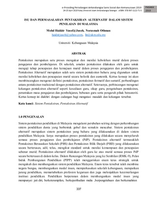 337
ISU DAN PERMASALAHAN PENTAKSIRAN ALTERNATIF DALAM SISTEM
PENILAIAN DI MALAYSIA
Mohd Haidzir Yusof@Jusoh, Norasmah Othman
haidzirjusoh@yahoo.com, lin@ukm.edu.my
Universiti Kebangsaan Malaysia
ABSTRAK
Pentaksiran merupakan satu proses mengukur dan menilai kebolehan murid dalam proses
pengajaran dan pembelajaran. Di sekolah, amalan pentaksiran dilakukan oleh guru untuk
menguji tahap pencapaian dan kemajuan murid dalam proses pengajaran dan pembelajaran.
Pentaksiran Alternatif merupakan salah satu sistem pentaksiran baharu yang digunakan untuk
menilai kebolehan dan pencapaian murid secara holistik dan auntentik. Kertas konsep ini akan
membincangkan mengenai definisi pentaksiran, pentaksiran formatif dan sumatif, perbandingan
antara pentaksiran tradisional dengan pentaksiran alternatif. Seterusnya, perbincangan mengenai
kekangan pentaksiran alternatif seperti kesediaan guru, sikap guru, pengetahuan pentaksiran,
peruntukan masa pengajaran dan pembelajaran, bebanan guru serta pengaruh pihak berautoriti.
Kertas konsep ini diakhiri dengan cadangan bagi mengatasi masalah dan kekangan tersebut.
Kata kunci: Sistem Pentaksiran, Pentaksiran Alternatif
1.0 PENGENALAN
Sistem pentaksiran pendidikan di Malaysia mengalami perubahan seiring dengan perkembangan
sistem pendidikan dunia yang berbentuk gobal dan semakin mencabar. Sistem pentaksiran
alternatif merupakan sistem pentaksiran yang baharu yang dilaksanakan di dalam sistem
pendidikan Malaysia. Ianya merupakan proses pentaksiran yang dilakukan secara menyeluruh
semasa proses pengajaran dan pembelajaran (PdP). Pentaksiran alternatif termasuklah
Pentaksiran Berasaskan Sekolah (PBS) dan Pentaksiran Bilik Darjah (PBD) yang dilaksanakan
secara berterusan, adil, telus, mengikut standard untuk menilai kemampuan dan pencapaian
sebenar murid. Pentaksiran alternatif dilakukan oleh guru ke atas murid semasa proses PdP
secara berterusan di dalam kelas. Dalam Rancangan Malaysia yang ke Sembilan (RMK-9), Pelan
Induk Pembangunan Pendidikan (PIPP) telah menggariskan enam teras strategik untuk
mengukuh dan membangunkan sistem pendidikan Malaysia. Enam teras tersebut ialah membina
negara bangsa, membangunkan modal insan, memperkasakan sekolah kebangsaan, merapatkan
jurang pendidikan, memartabatkan profesion keguruan dan juga melonjakkan kecemerlangan
institusi pendidikan. Pendidikan berperanan dalam membangunkan modal insan yang
mempunyai jati diri, berketerampilan, berkeperibadian mulia ,berpengetahuan dan berkemahiran
 