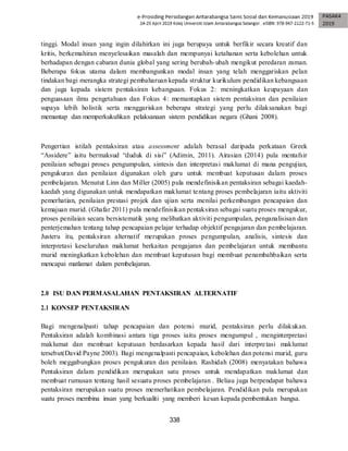 338
tinggi. Modal insan yang ingin dilahirkan ini juga berupaya untuk berfikir secara kreatif dan
kritis, berkemahiran menyelesaikan masalah dan mempunyai ketahanan serta kebolehan untuk
berhadapan dengan cabaran dunia global yang sering berubah-ubah mengikut peredaran zaman.
Beberapa fokus utama dalam membangunkan modal insan yang telah menggariskan pelan
tindakan bagi merangka strategi pembaharuan kepada struktur kurikulum pendidikan kebangsaan
dan juga kepada sistem pentaksiran kebangsaan. Fokus 2: meningkatkan keupayaan dan
penguasaan ilmu pengetahuan dan Fokus 4: memantapkan sistem pentaksiran dan penilaian
supaya lebih holistik serta menggariskan beberapa strategi yang perlu dilaksanakan bagi
memantap dan memperkukuhkan pelaksanaan sistem pendidikan negara (Ghani 2008).
Pengertian istilah pentaksiran atau assessment adalah berasal daripada perkataan Greek
“Assidere” iaitu bermaksud “duduk di sisi” (Adimin, 2011). Airasian (2014) pula mentafsir
penilaian sebagai proses pengumpulan, sintesis dan interpretasi maklumat di mana pengujian,
pengukuran dan penilaian digunakan oleh guru untuk membuat keputusan dalam proses
pembelajaran. Menutut Linn dan Miller (2005) pula mendefinisikan pentaksiran sebagai kaedah-
kaedah yang digunakan untuk mendapatkan maklumat tentang proses pembelajaran iaitu aktiviti
pemerhatian, penilaian prestasi projek dan ujian serta menilai perkembangan pencapaian dan
kemajuan murid. (Ghafar 2011) pula mendefinisikan pentaksiran sebagai suatu proses mengukur,
proses penilaian secara bersistematik yang melibatkan aktiviti pengumpulan, penganalisisan dan
penterjemahan tentang tahap pencapaian pelajar terhadap objektif pengajaran dan pembelajaran.
Justeru itu, pentaksiran alternatif merupakan proses pengumpulan, analisis, sintesis dan
interpretasi keseluruhan maklumat berkaitan pengajaran dan pembelajaran untuk membantu
murid meningkatkan kebolehan dan membuat keputusan bagi membuat penambahbaikan serta
mencapai matlamat dalam pembelajaran.
2.0 ISU DAN PERMASALAHAN PENTAKSIRAN ALTERNATIF
2.1 KONSEP PENTAKSIRAN
Bagi mengenalpasti tahap pencapaian dan potensi murid, pentaksiran perlu dilakukan.
Pentaksiran adalah kombinasi antara tiga proses iaitu proses mengumpul , menginterpretasi
maklumat dan membuat keputusan berdasarkan kepada hasil dari interpretasi maklumat
tersebut(David Payne 2003). Bagi mengenalpasti pencapaian, kebolehan dan potensi murid, guru
boleh meggabungkan proses pengukuran dan penilaian. Rashidah (2008) menyatakan bahawa
Pentaksiran dalam pendidikan merupakan satu proses untuk mendapatkan maklumat dan
membuat rumusan tentang hasil sesuatu proses pembelajaran . Beliau juga berpendapat bahawa
pentaksiran merupakan suatu proses memerhatikan pembelajaran. Pendidikan pula merupakan
suatu proses membina insan yang berkualiti yang memberi kesan kepada pembentukan bangsa.
 