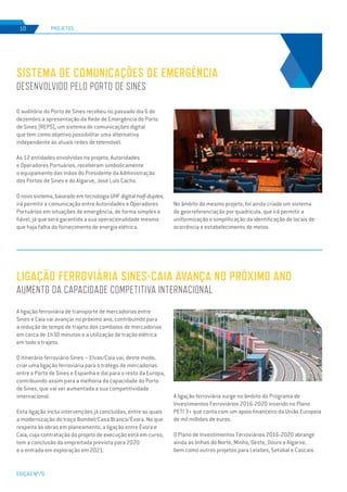 EDIÇÃO Nº70
PROJETOS10
O auditório do Porto de Sines recebeu no passado dia 6 de
dezembro a apresentação da Rede de Emergência do Porto
de Sines (REPS), um sistema de comunicações digital
que tem como objetivo possibilitar uma alternativa
independente às atuais redes de telemóvel.
As 12 entidades envolvidas no projeto, Autoridades
e Operadores Portuários, receberam simbolicamente
o equipamento das mãos do Presidente da Administração
dos Portos de Sines e do Algarve, José Luís Cacho.
O novo sistema, baseado em tecnologia UHF digital half-duplex,
irá permitir a comunicação entre Autoridades e Operadores
Portuários em situações de emergência, de forma simples e
fiável, já que será garantida a sua operacionalidade mesmo
que haja falha do fornecimento de energia elétrica.
No âmbito do mesmo projeto, foi ainda criado um sistema
de georreferenciação por quadrícula, que irá permitir a
uniformização e simplificação da identificação de locais de
ocorrência e estabelecimento de meios.
A ligação ferroviária de transporte de mercadorias entre
Sines e Caia vai avançar no próximo ano, contribuindo para
a redução de tempo de trajeto dos comboios de mercadorias
em cerca de 1h30 minutos e a utilização de tração elétrica
em todo o trajeto.
O itinerário ferroviário Sines – Elvas/Caia vai, deste modo,
criar uma ligação ferroviária para o tráfego de mercadorias
entre o Porto de Sines e Espanha e daí para o resto da Europa,
contribuindo assim para a melhoria da capacidade do Porto
de Sines, que vai ver aumentada a sua competitividade
internacional.
Esta ligação inclui intervenções já concluídas, entre as quais
a modernização do troço Bombel/Casa Branca/Évora. No que
respeita às obras em planeamento, a ligação entre Évora e
Caia, cuja contratação do projeto de execução está em curso,
tem a conclusão da empreitada prevista para 2020
e a entrada em exploração em 2021.
SISTEMA DE COMUNICAÇÕES DE EMERGÊNCIA
DESENVOLVIDO PELO PORTO DE SINES
LIGAÇÃO FERROVIÁRIA SINES-CAIA AVANÇA NO PRÓXIMO ANO
AUMENTO DA CAPACIDADE COMPETITIVA INTERNACIONAL
A ligação ferroviária surge no âmbito do Programa de
Investimentos Ferroviários 2016-2020 inserido no Plano
PETI 3+ que conta com um apoio financeiro da União Europeia
de mil milhões de euros.
O Plano de Investimentos Ferroviários 2016-2020 abrange
ainda as linhas do Norte, Minho, Oeste, Douro e Algarve,
bem como outros projetos para Leixões, Setúbal e Cascais.
 