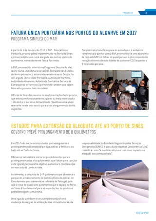 EDIÇÃO Nº70
ESTUDOS PARA EXTENSÃO DO OLEODUTO ATÉ AO PORTO DE SINES
GOVERNO PREVÊ PROLONGAMENTO DE 8 QUILÓMETROS
Em 2017 vão iniciar-se os estudos que assegurarão o
prolongamento do oleoduto que liga Aveiras à Refinaria da
Galp até ao Porto de Sines.
O Governo vai avaliar e iniciar os procedimentos para o
prolongamento dos oito quilómetros que faltam para concluir
esta ligação, tendo como objetivo aumentar a concorrência
no mercado de combustíveis.
Atualmente, o oleoduto de 147 quilómetros que abastece o
parque de armazenamento de combustíveis de Aveiras de
Cima termina precisamente na refinaria da Petrogal, pelo
que o troço de quase oito quilómetros que o separa do Porto
de Sines é fundamental para as importações de produtos
petrolíferos por via marítima.
Uma ligação que deverá ser acompanhada por uma
mudança das regras de utilização das infraestruturas, da
responsabilidade da Entidade Regulatória dos Serviços
Energéticos (ERSE), e que a Autoridade da Concorrência (AdC)
classifica como “a medida estrutural com mais impacto no
mercado dos combustíveis”.
A partir de 1 de Janeiro de 2017, a FUP - Fatura Única
Portuária, projeto-piloto implementado no Porto de Sines
em março deste ano, será alargada aos outros portos do
continente, nomeadamente Faro e Portimão.
A FUP, uma medida inserida no Programa Simplex do Mar,
reúne numa única fatura os valores cobrados nas Escalas
de Navio pelas cinco autoridades envolvidas no Despacho
de Largada (Autoridade Portuária, Autoridade Marítima,
Autoridade Aduaneira, Autoridade Sanitária e Serviço de
Estrangeiros e Fronteiras) permitindo também que sejam
faturados por uma única entidade.
O Porto de Sines foi pioneiro na implementação deste projeto,
que entrou em funcionamento a partir da meia-noite do dia
1 de abril, e o sucesso demonstrado constituiu uma ajuda
relevante neste processo e para o seu alargamento a todos
os portos.
FATURA ÚNICA PORTUÁRIA NOS PORTOS DO ALGARVE EM 2017
PROGRAMA SIMPLEX DO MAR
PROJETOS 11
Para além dos benefícios para os armadores, o ambiente
também sai a ganhar com a FUP, estimando-se uma economia
de cerca de 600 mil folhas de papel por ano e a correspondente
redução de emissões de dióxido de carbono (CO2) superior a
9 toneladas por ano.
 