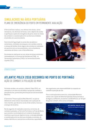 EDIÇÃO Nº70
PORTO SEGURO
O PORTO E A CIDADE
14
ATLANTIC POLEX 2016 DECORREU NO PORTO DE PORTIMÃO
AÇÃO DE COMBATE À POLUIÇÃO DO MAR
O Porto de Sines realizou, nos últimos três meses, vários
simulacros, nos diversos terminais, com o objetivo de avaliar
e aperfeiçoar o plano de emergência do porto, testar os meios
de combate e a coordenação entre as diversas entidades
envolvidas em caso de acidente.
Exercícios de fuga de gás na zonas dos secadores e
contentores, incêndios nos tanques e em camiões cisterna
e ameaça de bomba, foram alguns dos simulacros realizados
em parceria com os concessionários, com os bombeiros
voluntários de Sines e com a Polícia Marítima.
Os simulacros realizaram-se nos vários terminais existentes,
nomeadamente, no Terminal de Gás Natural (TGN), no
Terminal de Contentores (TXXI) e no Terminal de Granéis
Líquidos (TGL).
SIMULACROS NA ÁREA PORTUÁRIA
PLANO DE EMERGÊNCIA DO PORTO EM PERMANENTE AVALIAÇÃO
Portimão recebeu, em outubro, o Atlantic Polex 2016, um
seminário e um exercício de âmbito nacional de combate à
poluição do mar, promovido pela Direção Geral da Autoridade
Marítima.
O Seminário ”Preservação do Meio Marinho”, no qual se
debateram vários temas relacionados com a poluição do
meio marinho, que decorreu no dia 19 de outubro, marcou o
arranque da iniciativa.
No dia seguinte, foi realizado o exercício, no terreno, de
combate à poluição, no Porto de Portimão e na Praia da Rocha
que consistiu na simulação de um incidente de poluição
marítima e que teve por objetivo treinar a interoperabilidade
e coordenação entre as diversas entidades envolvidas, de
modo a identificar e caracterizar as diferentes capacidades
dos organismos com responsabilidade na resposta ao
combate à poluição do mar.
Para a realização deste exercício, a Autoridade Marítima
contou com o apoio da Administração dos Portos de Sines e
do Algarve, da Marinha, da Switzer, da DOCAPESCA, da “Oil Spill
Response Limited”, entre outras entidades.
 