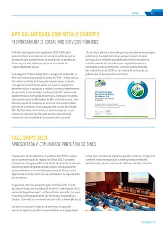 EDIÇÃO Nº70
RADAR 15
A APS foi distinguida com o galardão CEEP-CSR Label
que reconhece as empresas de serviços públicos que se
destacam pelo cumprimento da excelência na prestação
de serviços e das melhores práticas no âmbito da
responsabilidade social.
Na categoria “Práticas high-tech e amigas do ambiente”, a
APS viu reconhecido o projeto-piloto da “FUP – Fatura Única
Portuária” no Porto de Sines, não só pelo impacto direto
nos agentes económicos a operar no porto, ao permitir
desmaterializar o processo e reduzir o tempo anteriormente
despendido, como também na diminuição do consumo de
papel em toda a comunidade portuária. Este projeto-piloto,
sob coordenação do Ministério do Mar, é também uma clara
demonstração de cooperação entre as cinco autoridades
presentes no Despacho de Largada dos navios (Sanidade,
SEF, AT, Portuária e Marítima), no sentido de prestar um
melhor serviço aos clientes dos portos, para além de
aumentar a atratividade do setor portuário nacional.
No passado 14 de setembro, o auditório da APS foi o palco
para a apresentação da regata Tall Ships 2017, que pela
primeira vez integrará o Porto de Sines. Na sessão estiveram
presentes diversos parceiros do projeto, nomeadamente
as autoridades e a comunidade portuária de Sines, com o
objetivo de articular esforços na promoção e na organização
deste evento.
Os grandes veleiros que participam Tall Ships 2017 farão
escala em Sines, entre os dias 28 de abril e 1 de maio de 2017,
vindos de Royal Greenwich, no Reino Unido, antes de cruzarem
o Oceano Atlântico passando por Bermuda, Boston (EUA),
Quebec (Canadá) e terminando no porto de Le Havre (França).
Durante a escala em Sines está prevista uma grande
operação logística por forma a possibilitar que a população
APS GALARDOADA COM RÓTULO EUROPEU
RESPONSABILIDADE SOCIAL NOS SERVIÇOS PÚBLICOS
TALL SHIPS 2017
APRESENTADA À COMUNIDADE PORTUÁRIA DE SINES
“Este rótulo atesta o facto de que os prestadores de serviços
públicos na Europa fazem mais do que cumprir os seus
serviços. Eles também são particularmente conscientes
e ativos quando se trata de impactar positivamente a
sociedade e o meio ambiente”, afirmou Valeria Ronzitti,
Secretária-Geral do CEEP, na cerimónia de atribuição do
prémio, dia 14 de novembro, em Paris.
tenha oportunidade de visitar os grandes veleiros, integrando
também áreas de exposição e promoção das entidades
participantes, assim como áreas lúdicas e de divertimento.
 